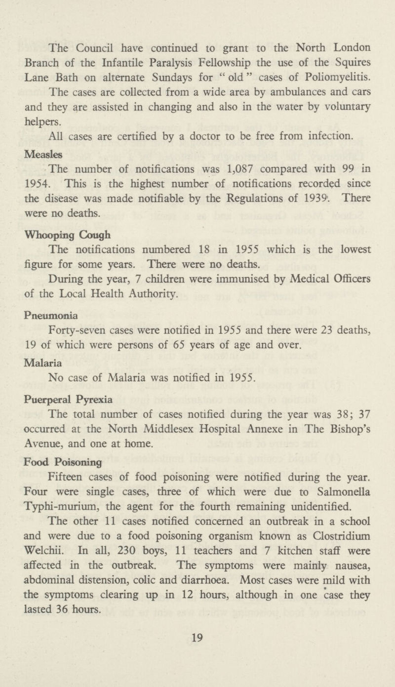 The Council have continued to grant to the North London Branch of the Infantile Paralysis Fellowship the use of the Squires Lane Bath on alternate Sundays for old cases of Poliomyelitis. The cases are collected from a wide area by ambulances and cars and they are assisted in changing and also in the water by voluntary helpers. All cases are certified by a doctor to be free from infection. Measles The number of notifications was 1,087 compared with 99 in 1954. This is the highest number of notifications recorded since the disease was made notifiable by the Regulations of 1939'. There were no deaths. Whooping Cough The notifications numbered 18 in 1955 which is the lowest figure for some years. There were no deaths. During the year, 7 children were immunised by Medical Officers of the Local Health Authority. Pneumonia Forty-seven cases were notified in 1955 and there were 23 deaths, 19 of which were persons of 65 years of age and over. Malaria No case of Malaria was notified in 1955. Puerperal Pyrexia The total number of cases notified during the year was 38; 37 occurred at the North Middlesex Hospital Annexe in The Bishop's Avenue, and one at home. Food Poisoning Fifteen cases of food poisoning were notified during the year. Four were single cases, three of which were due to Salmonella Typhi-murium, the agent for the fourth remaining unidentified. The other 11 cases notified concerned an outbreak in a school and were due to a food poisoning organism known as Clostridium Welchii. In all, 230 boys, 11 teachers and 7 kitchen staff were affected in the outbreak. The symptoms were mainly nausea, abdominal distension, colic and diarrhoea. Most cases were mild with the symptoms clearing up in 12 hours, although in one case they lasted 36 hours. 19