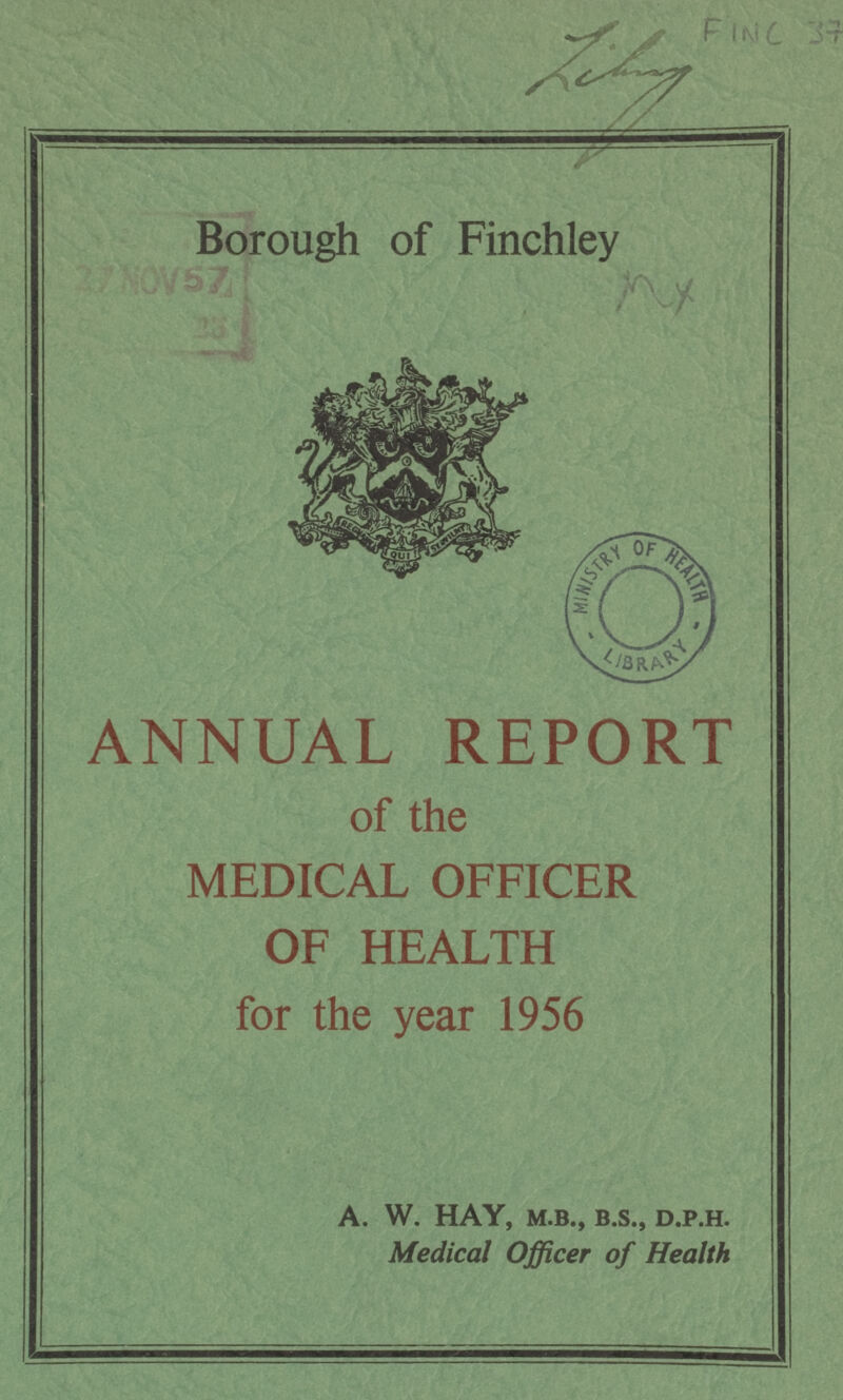 FINC 37 Borough of Finchley ANNUAL REPORT of the MEDICAL OFFICER OF HEALTH for the year 1956 A. W. HAY, M.B., B.S., D.P.H. Medical Officer of Health