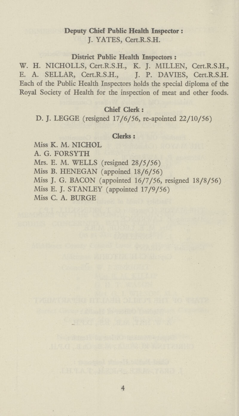 Deputy Chief Public Health Inspector : J. YATES, Cert.R.S.H. District Public Health Inspectors : W. H. NICHOLLS, Cert.R.S.H., K. J. MILLEN, Cert.R.S.H., E. A. SELLAR, Cert.R.S.H., J. P. DAVIES, Cert.R.S.H. Each of the Public Health Inspectors holds the special diploma of the Royal Society of Health for the inspection of meat and other foods. Chief Clerk: D. J. LEGGE (resigned 17/6/56, re-apointed 22/10/56) Clerks: Miss K. M. NICHOL A. G. FORSYTH Mrs. E. M. WELLS (resigned 28/5/56) Miss B. HENEGAN (appoined 18/6/56) Miss J. G. BACON (appointed 16/7/56, resigned 18/8/56) Miss E. J. STANLEY (appointed 17/9/56) Miss C. A. BURGE 4