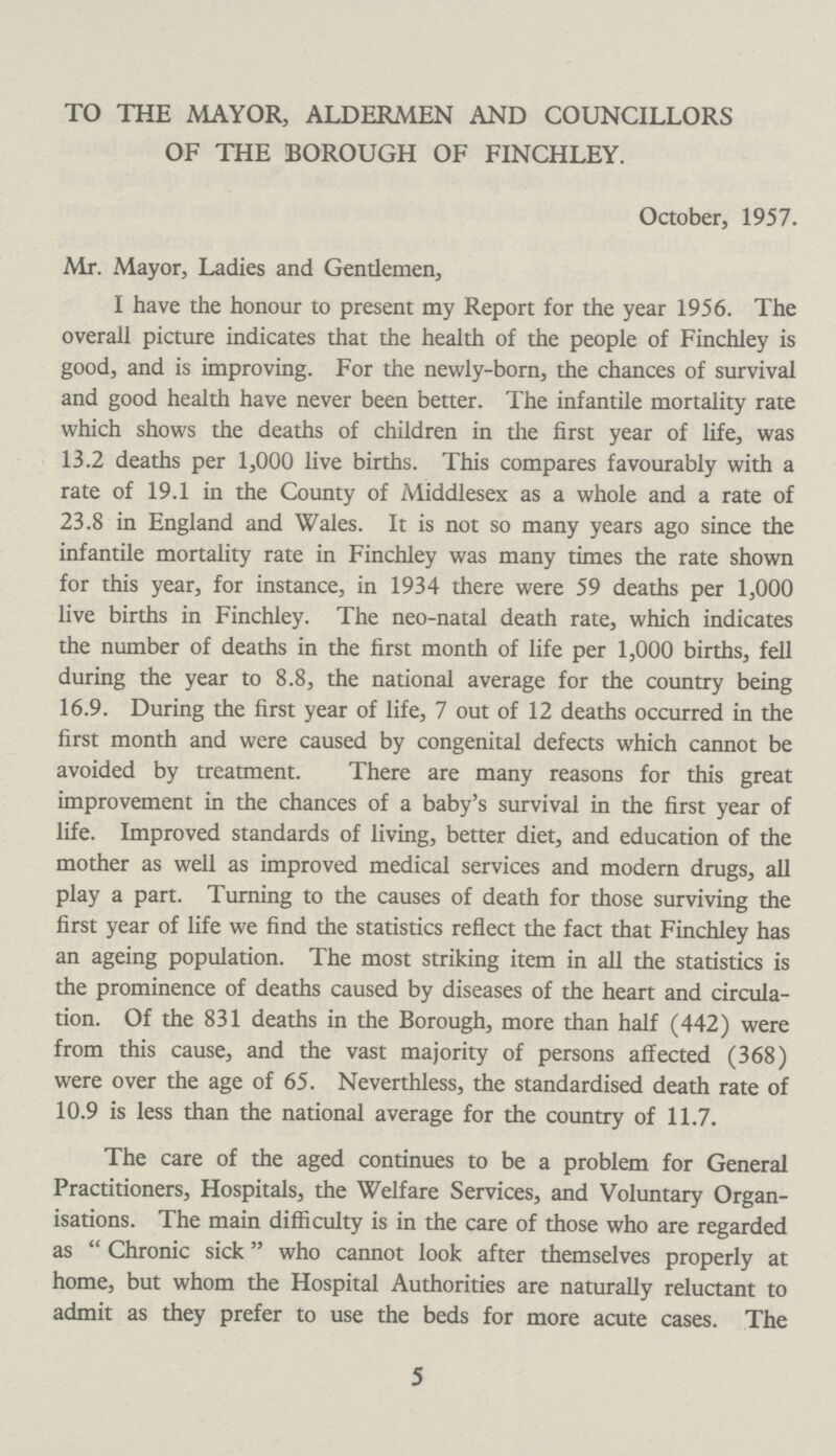 TO THE MAYOR, ALDERMEN AND COUNCILLORS OF THE BOROUGH OF FINCHLEY. October, 1957. Mr. Mayor, Ladies and Gentlemen, I have the honour to present my Report for the year 1956. The overall picture indicates that the health of the people of Finchley is good, and is improving. For the newly-born, the chances of survival and good health have never been better. The infantile mortality rate which shows the deaths of children in the first year of life, was 13.2 deaths per 1,000 live births. This compares favourably with a rate of 19.1 in the County of Middlesex as a whole and a rate of 23.8 in England and Wales. It is not so many years ago since the infantile mortality rate in Finchley was many times the rate shown for this year, for instance, in 1934 there were 59 deaths per 1,000 live births in Finchley. The neo-natal death rate, which indicates the number of deaths in the first month of life per 1,000 births, fell during the year to 8.8, the national average for the country being 16.9. During the first year of life, 7 out of 12 deaths occurred in the first month and were caused by congenital defects which cannot be avoided by treatment. There are many reasons for this great improvement in the chances of a baby's survival in the first year of life. Improved standards of living, better diet, and education of the mother as well as improved medical services and modern drugs, all play a part. Turning to the causes of death for those surviving the first year of life we find the statistics reflect the fact that Finchley has an ageing population. The most striking item in all the statistics is the prominence of deaths caused by diseases of the heart and circula tion. Of the 831 deaths in the Borough, more than half (442) were from this cause, and the vast majority of persons affected (368) were over the age of 65. Neverthless, the standardised death rate of 10.9 is less than the national average for the country of 11.7. The care of the aged continues to be a problem for General Practitioners, Hospitals, the Welfare Services, and Voluntary Organ isations. The main difficulty is in the care of those who are regarded as Chronic sick who cannot look after themselves properly at home, but whom the Hospital Authorities are naturally reluctant to admit as they prefer to use the beds for more acute cases. The 5