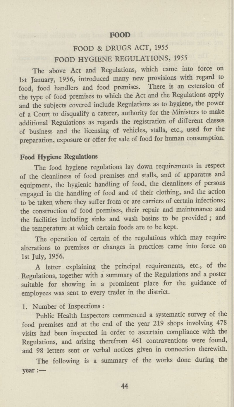 FOOD 44 FOOD & DRUGS ACT, 1955 FOOD HYGIENE REGULATIONS, 1955 The above Act and Regulations, which came into force on 1st January, 1956, introduced many new provisions with regard to food, food handlers and food premises. There is an extension of the type of food premises to which the Act and the Regulations apply and the subjects covered include Regulations as to hygiene, the power of a Court to disqualify a caterer, authority for the Ministers to make additional Regulations as regards the registration of different classes of business and the licensing of vehicles, stalls, etc., used for the preparation, exposure or offer for sale of food for human consumption. Food Hygiene Regulations The food hygiene regulations lay down requirements in respect of the cleanliness of food premises and stalls, and of apparatus and equipment, the hygienic handling of food, the cleanliness of persons engaged in the handling of food and of their clothing, and the action to be taken where they suffer from or are carriers of certain infections; the construction of food premises, their repair and maintenance and the facilities including sinks and wash basins to be provided ; and the temperature at which certain foods are to be kept. The operation of certain of the regulations which may require alterations to premises or changes in practices came into force on 1st July, 1956. A letter explaining the principal requirements, etc., of the Regulations, together with a summary of the Regulations and a poster suitable for showing in a prominent place for the guidance of employees was sent to every trader in the district. 1. Number of Inspections: Public Health Inspectors commenced a systematic survey of the food premises and at the end of the year 219 shops involving 478 visits had been inspected in order to ascertain compliance with the Regulations, and arising therefrom 461 contraventions were found, and 98 letters sent or verbal notices given in connection therewith. The following is a summary of the works done during the year:—