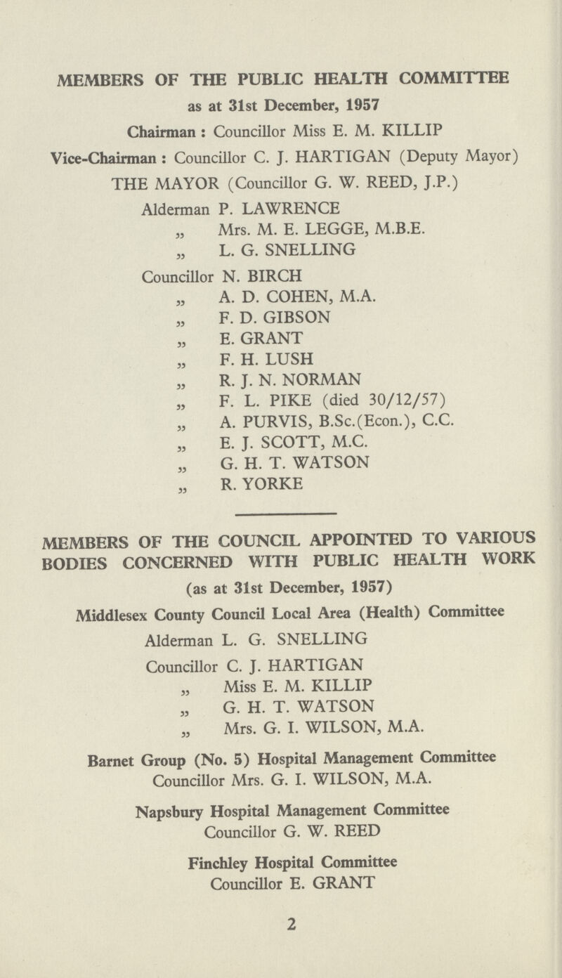 MEMBERS OF THE PUBLIC HEALTH COMMITTEE as at 31st December, 1957 Chairman: Councillor Miss E. M. KILLIP Vice-Chairman: Councillor C. J. HARTIGAN (Deputy Mayor) THE MAYOR (Councillor G. W. REED, J.P.) Alderman P. LAWRENCE ,, Mrs. M. E. LEGGE, M.B.E. ,, L. G. SNELLING Councillor N. BIRCH ,, A. D. COHEN, M.A. ,, F. D. GIBSON „ E. GRANT ,, F. H. LUSH ,, R. J. N. NORMAN ,, F. L. PIKE (died 30/12/57) ,, A. PURVIS, B.Sc.(Econ.), C.C. ,, E. J. SCOTT, M.C. ,, G. H. T. WATSON ,, R. YORKE MEMBERS OF THE COUNCIL APPOINTED TO VARIOUS BODIES CONCERNED WITH PUBLIC HEALTH WORK (as at 31st December, 1957) Middlesex County Council Local Area (Health) Committee Alderman L. G. SNELLING Councillor C. J. HARTIGAN ,, Miss E. M. KILLIP ,, G. H. T. WATSON ,, Mrs. G. I. WILSON, M.A. Barnet Group (No. 5) Hospital Management Committee Councillor Mrs. G. I. WILSON, M.A. Napsbury Hospital Management Committee Councillor G. W. REED Finchley Hospital Committee Councillor E. GRANT 2