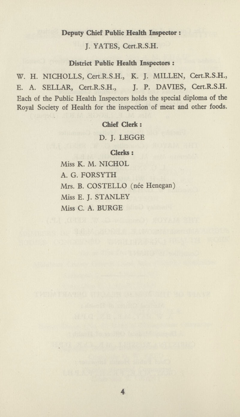 Deputy Chief Public Health Inspector: J. YATES, Cert.R.S.H. District Public Health Inspectors: W. H. NICHOLLS, Cert.R.S.H., K. J. MILLEN, Cert.R.S.H., E. A. SELLAR, Cert.R.S.H., J. P. DAVIES, Cert.R.S.H. Each of the Public Health Inspectors holds the special diploma of the Royal Society of Health for the inspection of meat and other foods. Chief Clerk: D. J. LEGGE Clerks: Miss K. M. NICHOL A. G. FORSYTH Mrs. B. COSTELLO (nee Henegan) Miss E. J. STANLEY Miss C. A. BURGE 4