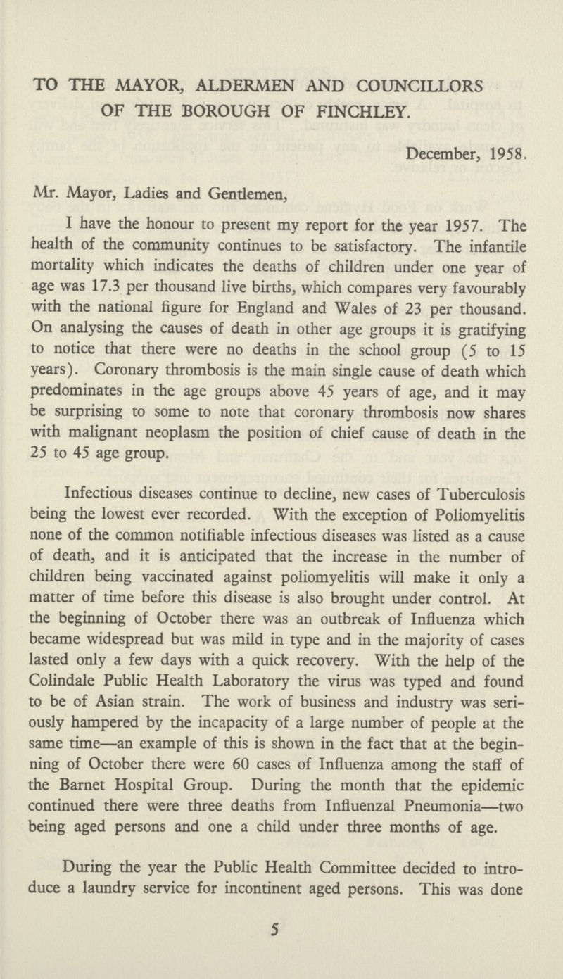 TO THE MAYOR, ALDERMEN AND COUNCILLORS OF THE BOROUGH OF FINCHLEY. December, 1958. Mr. Mayor, Ladies and Gentlemen, I have the honour to present my report for the year 1957. The health of the community continues to be satisfactory. The infantile mortality which indicates the deaths of children under one year of age was 17.3 per thousand live births, which compares very favourably with the national figure for England and Wales of 23 per thousand. On analysing the causes of death in other age groups it is gratifying to notice that there were no deaths in the school group (5 to 15 years). Coronary thrombosis is the main single cause of death which predominates in the age groups above 45 years of age, and it may be surprising to some to note that coronary thrombosis now shares with malignant neoplasm the position of chief cause of death in the 25 to 45 age group. Infectious diseases continue to decline, new cases of Tuberculosis being the lowest ever recorded. With the exception of Poliomyelitis none of the common notifiable infectious diseases was listed as a cause of death, and it is anticipated that the increase in the number of children being vaccinated against poliomyelitis will make it only a matter of time before this disease is also brought under control. At the beginning of October there was an outbreak of Influenza which became widespread but was mild in type and in the majority of cases lasted only a few days with a quick recovery. With the help of the Colindale Public Health Laboratory the virus was typed and found to be of Asian strain. The work of business and industry was seri ously hampered by the incapacity of a large number of people at the same time—an example of this is shown in the fact that at the begin ning of October there were 60 cases of Influenza among the staff of the Barnet Hospital Group. During the month that the epidemic continued there were three deaths from Influenzal Pneumonia—two being aged persons and one a child under three months of age. During the year the Public Health Committee decided to intro duce a laundry service for incontinent aged persons. This was done 5