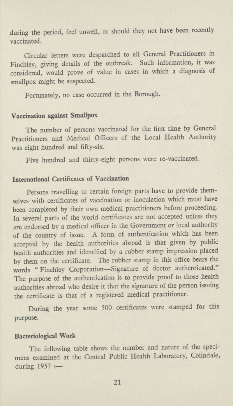 during the period, feel unwell, or should they not have been recently vaccinated. Circular letters were despatched to all General Practitioners in Finchley, giving details of the outbreak. Such information, it was considered, would prove of value in cases in which a diagnosis of smallpox might be suspected. Fortunately, no case occurred in the Borough. Vaccination against Smallpox The number of persons vaccinated for the first time by General Practitioners and Medical Officers of the Local Health Authority was eight hundred and fifty-six. Five hundred and thirty-eight persons were re-vaccinated. International Certificates of Vaccination Persons travelling to certain foreign parts have to provide them selves with certificates of vaccination or inoculation which must have been completed by their own medical practitioners before proceeding. In several parts of the world certificates are not accepted unless they are endorsed by a medical officer in the Government or local authority of the country of issue. A form of authentication which has been accepted by the health authorities abroad is that given by public health authorities and identified by a rubber stamp impression placed by them on the certificate. The rubber stamp in this office bears the words Finchley Corporation—Signature of doctor authenticated. The purpose of the authentication is to provide proof to those health authorities abroad who desire it that the signature of the person issuing the certificate is that of a registered medical practitioner. During the year some 500 certificates were stamped for this purpose. Bacteriological Work The following table shows the number and nature of the speci mens examined at the Central Public Health Laboratory, Colindale, during 1957:— 21