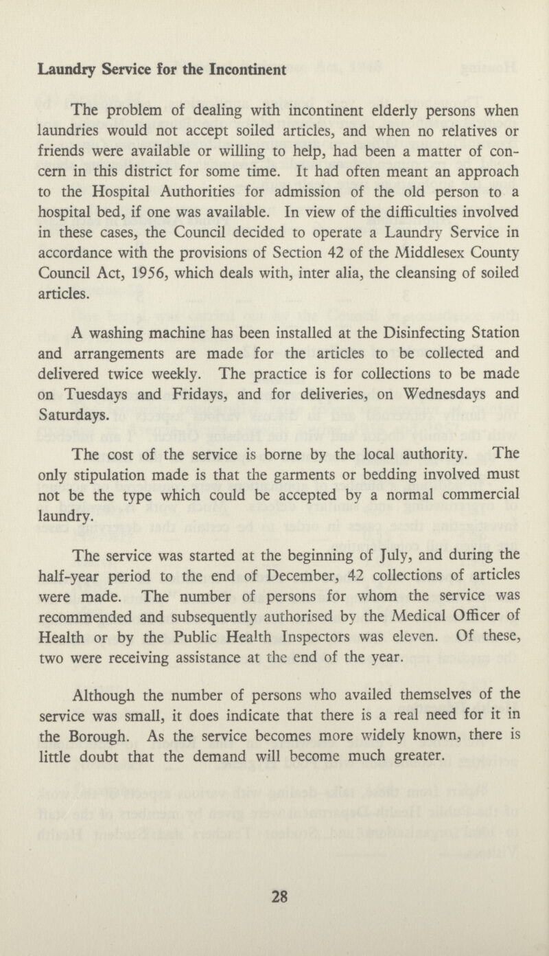 Laundry Service for the Incontinent The problem of dealing with incontinent elderly persons when laundries would not accept soiled articles, and when no relatives or friends were available or willing to help, had been a matter of con cern in this district for some time. It had often meant an approach to the Hospital Authorities for admission of the old person to a hospital bed, if one was available. In view of the difficulties involved in these cases, the Council decided to operate a Laundry Service in accordance with the provisions of Section 42 of the Middlesex County Council Act, 1956, which deals with, inter alia, the cleansing of soiled articles. A washing machine has been installed at the Disinfecting Station and arrangements are made for the articles to be collected and delivered twice weekly. The practice is for collections to be made on Tuesdays and Fridays, and for deliveries, on Wednesdays and Saturdays. The cost of the service is borne by the local authority. The only stipulation made is that the garments or bedding involved must not be the type which could be accepted by a normal commercial laundry. The service was started at the beginning of July, and during the half-year period to the end of December, 42 collections of articles were made. The number of persons for whom the service was recommended and subsequently authorised by the Medical Officer of Health or by the Public Health Inspectors was eleven. Of these, two were receiving assistance at the end of the year. Although the number of persons who availed themselves of the service was small, it does indicate that there is a real need for it in the Borough. As the service becomes more widely known, there is little doubt that the demand will become much greater. 28
