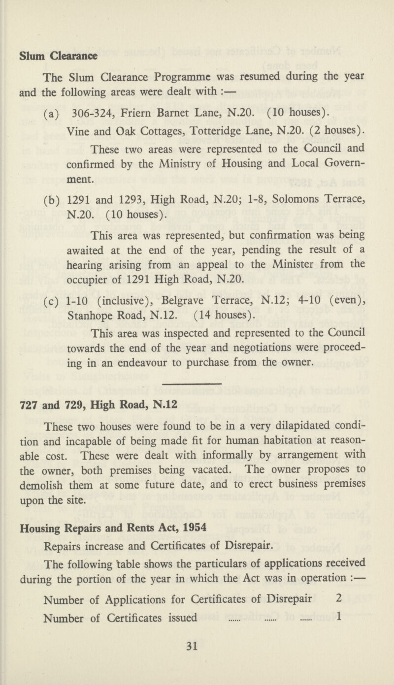 Slum Clearance The Slum Clearance Programme was resumed during the year and the following areas were dealt with:— (a) 306-324, Friern Barnet Lane, N.20. (10 houses). Vine and Oak Cottages, Totteridge Lane, N.20. (2 houses). These two areas were represented to the Council and confirmed by the Ministry of Housing and Local Govern ment. (b) 1291 and 1293, High Road, N.20; 1-8, Solomons Terrace, N.20. (10 houses). This area was represented, but confirmation was being awaited at the end of the year, pending the result of a hearing arising from an appeal to the Minister from the occupier of 1291 High Road, N.20. (c) 1-10 (inclusive), Belgrave Terrace, N.12; 4-10 (even), Stanhope Road, N.12. (14 houses). This area was inspected and represented to the Council towards the end of the year and negotiations were proceed ing in an endeavour to purchase from the owner. 727 and 729, High Road, N.12 These two houses were found to be in a very dilapidated condi tion and incapable of being made fit for human habitation at reason able cost. These were dealt with informally by arrangement with the owner, both premises being vacated. The owner proposes to demolish them at some future date, and to erect business premises upon the site. Housing Repairs and Rents Act, 1954 Repairs increase and Certificates of Disrepair. The following table shows the particulars of applications received during the portion of the year in which the Act was in operation:— Number of Applications for Certificates of Disrepair 2 Number of Certificates issued 1 31