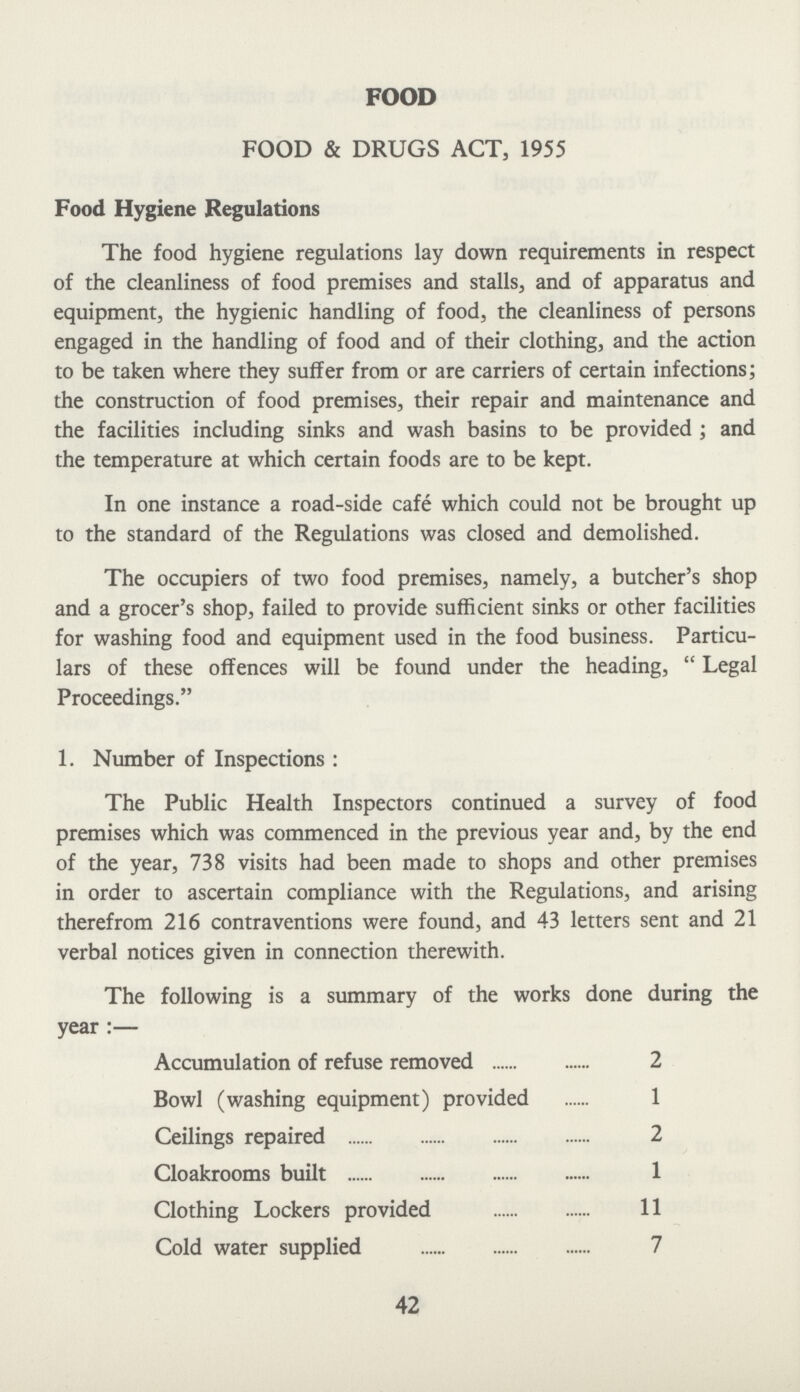 FOOD FOOD & DRUGS ACT, 1955 Food Hygiene Regulations The food hygiene regulations lay down requirements in respect of the cleanliness of food premises and stalls, and of apparatus and equipment, the hygienic handling of food, the cleanliness of persons engaged in the handling of food and of their clothing, and the action to be taken where they suffer from or are carriers of certain infections; the construction of food premises, their repair and maintenance and the facilities including sinks and wash basins to be provided ; and the temperature at which certain foods are to be kept. In one instance a road-side cafe which could not be brought up to the standard of the Regulations was closed and demolished. The occupiers of two food premises, namely, a butcher's shop and a grocer's shop, failed to provide sufficient sinks or other facilities for washing food and equipment used in the food business. Particu lars of these offences will be found under the heading,  Legal Proceedings. 1. Number of Inspections: The Public Health Inspectors continued a survey of food premises which was commenced in the previous year and, by the end of the year, 738 visits had been made to shops and other premises in order to ascertain compliance with the Regulations, and arising therefrom 216 contraventions were found, and 43 letters sent and 21 verbal notices given in connection therewith. The following is a summary of the works done during the year:— Accumulation of refuse removed 2 Bowl (washing equipment) provided 1 Ceilings repaired 2 Cloakrooms built 1 Clothing Lockers provided 11 Cold water supplied 7 42