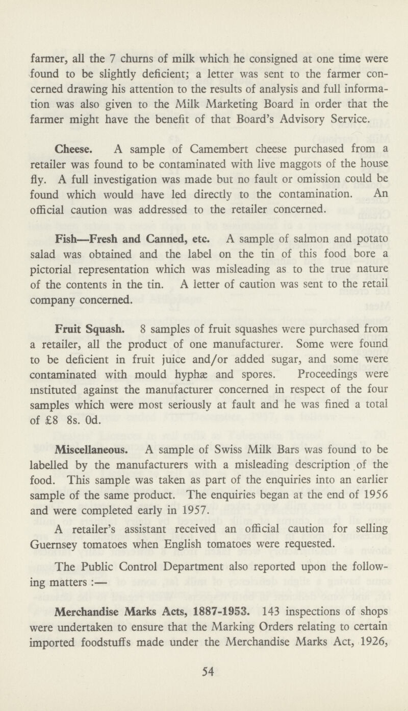 farmer, all the 7 churns of milk which he consigned at one time were found to be slightly deficient; a letter was sent to the farmer con cerned drawing his attention to the results of analysis and full informa tion was also given to the Milk Marketing Board in order that the farmer might have the benefit of that Board's Advisory Service. Cheese. A sample of Camembert cheese purchased from a retailer was found to be contaminated with live maggots of the house fly. A full investigation was made but no fault or omission could be found which would have led directly to the contamination. An official caution was addressed to the retailer concerned. Fish—Fresh and Canned, etc. A sample of salmon and potato salad was obtained and the label on the tin of this food bore a pictorial representation which was misleading as to the true nature of the contents in the tin. A letter of caution was sent to the retail company concerned. Fruit Squash. 8 samples of fruit squashes were purchased from a retailer, all the product of one manufacturer. Some were found to be deficient in fruit juice and/or added sugar, and some were contaminated with mould hyphæ and spores. Proceedings were instituted against the manufacturer concerned in respect of the four samples which were most seriously at fault and he was fined a total of £8 8s. 0d. Miscellaneous. A sample of Swiss Milk Bars was found to be labelled by the manufacturers with a misleading description of the food. This sample was taken as part of the enquiries into an earlier sample of the same product. The enquiries began at the end of 1956 and were completed early in 1957. A retailer's assistant received an official caution for selling Guernsey tomatoes when English tomatoes were requested. The Public Control Department also reported upon the follow ing matters:— Merchandise Marks Acts, 1887-1953. 143 inspections of shops were undertaken to ensure that the Marking Orders relating to certain imported foodstuffs made under the Merchandise Marks Act, 1926, 54
