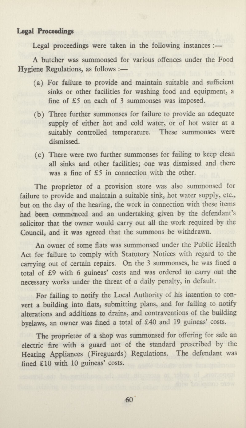 Legal Proceedings Legal proceedings were taken in the following instances:— A butcher was summonsed for various offences under the Food Hygiene Regulations, as follows:— (a) For failure to provide and maintain suitable and sufficient sinks or other facilities for washing food and equipment, a fine of £5 on each of 3 summonses was imposed. (b) Three further summonses for failure to provide an adequate supply of either hot and cold water, or of hot water at a suitably controlled temperature. These summonses were dismissed. (c) There were two further summonses for failing to keep clean all sinks and other facilities; one was dismissed and there was a fine of £5 in connection with the other. The proprietor of a provision store was also summonsed for failure to provide and maintain a suitable sink, hot water supply, etc., but on the day of the hearing, the work in connection with these items had been commenced and an undertaking given by the defendant's solicitor that the owner would carry out all the work required by the Council, and it was agreed that the summons be withdrawn. An owner of some flats was summonsed under the Public Health Act for failure to comply with Statutory Notices with regard to the carrying out of certain repairs. On the 3 summonses, he was fined a total of £9 with 6 guineas' costs and was ordered to carry out the necessary works under the threat of a daily penalty, in default. For failing to notify the Local Authority of his intention to con vert a building into flats, submitting plans, and for failing to notify alterations and additions to drains, and contraventions of the building byelaws, an owner was fined a total of £40 and 19 guineas' costs. The proprietor of a shop was summonsed for offering for sale an electric fire with a guard not of the standard prescribed by the Heating Appliances (Fireguards) Regulations. The defendant was fined £10 with 10 guineas' costs. 60