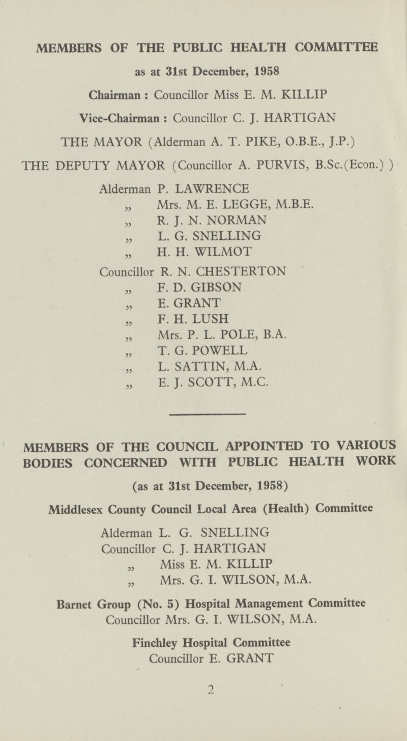 MEMBERS OF THE PUBLIC HEALTH COMMITTEE as at 31st December, 1958 Chairman: Councillor Miss E. M. KILLIP Vice-Chairman: Councillor C. J. HARTIGAN THE MAYOR (Alderman A. T. PIKE, O.B.E., J.P.) THE DEPUTY MAYOR (Councillor A. PURVIS, B.Sc.(Econ.) ) Alderman P. LAWRENCE Mrs. M. E. LEGGE, M.B.E. R. J. N. NORMAN L. G. SNELLING H. H. WILMOT Councillor R. N. CHESTERTON F. D. GIBSON E. GRANT F. H. LUSH Mrs. P. L. POLE, B.A. T. G. POWELL L. SATTIN, M.A. E. J. SCOTT, M.C. MEMBERS OF THE COUNCIL APPOINTED TO VARIOUS BODIES CONCERNED WITH PUBLIC HEALTH WORK (as at 31st December, 1958) Middlesex County Council Local Area (Health) Committee Alderman L. G. SNELLING Councillor C. J. HARTIGAN Miss E. M. KILLIP Mrs. G. I. WILSON, M.A. Barnet Group (No. 5) Hospital Management Committee Councillor Mrs. G. I. WILSON, M.A. Finchley Hospital Committee Councillor E. GRANT 2