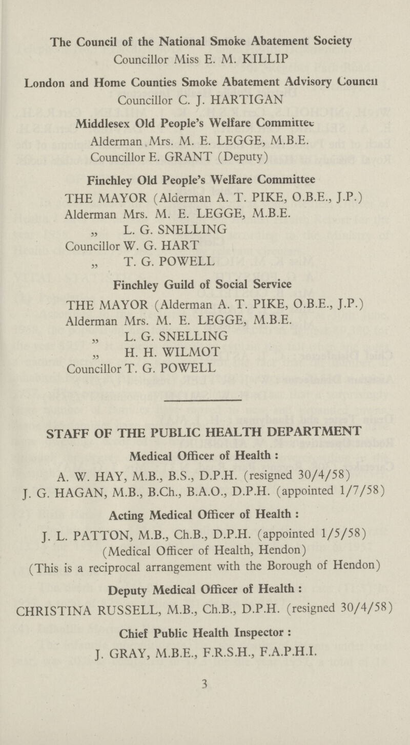 The Council of the National Smoke Abatement Society Councillor Miss E. M. KILLIP London and Home Counties Smoke Abatement Advisory Council Councillor C. J. HARTIGAN Middlesex Old People's Welfare Committee Alderman Mrs. M. E. LEGGE, M.B.E. Councillor E. GRANT (Deputy) Finchley Old People's Welfare Committee THE MAYOR (Alderman A. T. PIKE, O.B.E., J.P.) Alderman Mrs. M. E. LEGGE, M.B.E. „ L. G. SNELLING Councillor W. G. HART T. G. POWELL Finchley Guild of Social Service THE MAYOR (Alderman A. T. PIKE, O.B.E., J.P.) Alderman Mrs. M. E. LEGGE, M.B.E. L. G. SNELLING H. H. WILMOT Councillor T. G. POWELL STAFF OF THE PUBLIC HEALTH DEPARTMENT Medical Officer of Health: A. W. HAY, M.B., B.S., D.P.H. (resigned 30/4/58) J. G. HAGAN, M.B., B.Ch., B.A.O., D.P.H. (appointed 1/7/58) Acting Medical Officer of Health : J. L. PATTON, M.B., Ch.B., D.P.H. (appointed 1/5/58) (Medical Officer of Health, Hendon) (This is a reciprocal arrangement with the Borough of Hendon) Deputy Medical Officer of Health : CHRISTINA RUSSELL, M.B., Ch.B., D.P.H. (resigned 30/4/58) Chief Public Health Inspector : J. GRAY, M.B.E., F.R.S.H., F.A.P.H.I. 3