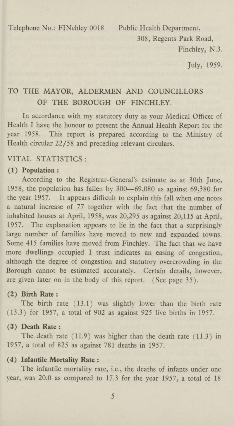 Telephone No.: FINchley 0018 Public Health Department, 308, Regents Park Road, Finchley, N.3. July, 1959. TO THE MAYOR, ALDERMEN AND COUNCILLORS OF THE BOROUGH OF FINCHLEY. In accordance with my statutory duty as your Medical Officer of Health I have the honour to present the Annual Health Report for the year 1958. This report is prepared according to the Ministry of Health circular 22/58 and preceding relevant circulars. VITAL STATISTICS : (1) Population: According to the Registrar-General's estimate as at 30th June, 1958, the population has fallen by 300—69,080 as against 69,380 for the year 1957. It appears difficult to explain this fall when one notes a natural increase of 77 together with the fact that the number of inhabited houses at April, 1958, was 20,295 as against 20,115 at April, 1957. The explanation appears to lie in the fact that a surprisingly large number of families have moved to new and expanded towns. Some 415 families have moved from Finchley. The fact that we have more dwellings occupied I trust indicates an easing of congestion, although the degree of congestion and statutory overcrowding in the Borough cannot be estimated accurately. Certain details, however, are given later on in the body of this report. (See page 35). (2) Birth Rate: The birth rate (13.1) was slightly lower than the birth rate (13.3) for 1957, a total of 902 as against 925 live births in 1957. (3) Death Rate: The death rate (11.9) was higher than the death rate (11.3) in 1957, a total of 825 as against 781 deaths in 1957. (4) Infantile Mortality Rate: The infantile mortality rate, i.e., the deaths of infants under one year, was 20.0 as compared to 17.3 for the year 1957, a total of 18 5