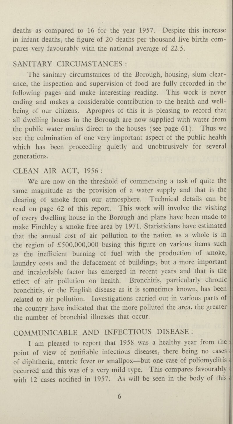 deaths as compared to 16 for the year 1957. Despite this increase in infant deaths, the figure of 20 deaths per thousand live births com pares very favourably with the national average of 22.5. SANITARY CIRCUMSTANCES: The sanitary circumstances of the Borough, housing, slum clear ance, the inspection and supervision of food are fully recorded in the following pages and make interesting reading. This work is never ending and makes a considerable contribution to the health and well being of our citizens. Apropros of this it is pleasing to record that all dwelling houses in the Borough are now supplied with water from the public water mains direct to the houses (see page 61). Thus we see the culmination of one very important aspect of the public health which has been proceeding quietly and unobtrusively for several generations. CLEAN AIR ACT, 1956: We are now on the threshold of commencing a task of quite the same magnitude as the provision of a water supply and that is the clearing of smoke from our atmosphere. Technical details can be read on page 62 of this report. This work will involve the visiting of every dwelling house in the Borough and plans have been made to make Finchley a smoke free area by 1971. Statisticians have estimated that the annual cost of air pollution to the nation as a whole is in the region of £500,000,000 basing this figure on various items such as the inefficient burning of fuel with the production of smoke, laundry costs and the defacement of buildings, but a more important and incalculable factor has emerged in recent years and that is the effect of air pollution on health. Bronchitis, particularly chronic bronchitis, or the English disease as it is sometimes known, has been related to air pollution. Investigations carried out in various parts of the country have indicated that the more polluted the area, the greater the number of bronchial illnesses that occur. COMMUNICABLE AND INFECTIOUS DISEASE: I am pleased to report that 1958 was a healthy year from the point of view of notifiable infectious diseases, there being no cases of diphtheria, enteric fever or smallpox—but one case of poliomyelitis occurred and this was of a very mild type. This compares favourably with 12 cases notified in 1957. As will be seen in the body of this 6