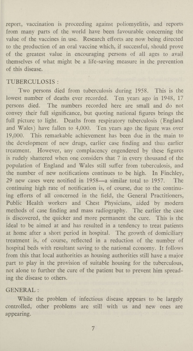 report, vaccination is proceeding against poliomyelitis, and reports from many parts of the world have been favourable concerning the value of the vaccines in use. Research efforts are now being directed to the production of an oral vaccine which, if successful, should prove of the greatest value in encouraging persons of all ages to avail themselves of what might be a life-saving measure in the prevention of this disease. TUBERCULOSIS: Two persons died from tuberculosis during 1958. This is the lowest number of deaths ever recorded. Ten years ago in 1948, 17 persons died. The numbers recorded here are small and do not convey their full significance, but quoting national figures brings the full picture to light. Deaths from respiratory tuberculosis (England and Wales) have fallen to 4,000. Ten years ago the figure was over 19,000. This remarkable achievement has been due in the main to the development of new drugs, earlier case finding and thus earlier treatment. However, any complacency engendered by these figures is rudely shattered when one considers that 7 in every thousand of the population of England and Wales still suffer from tuberculosis, and the number of new notifications continues to be high. In Finchley, 29 new cases were notified in 1958—a similar total to 1957. The continuing high rate of notification is, of course, due to the continu ing efforts of all concerned in the field, the General Practitioners, Public Health workers and Chest Physicians, aided by modern methods of case finding and mass radiography. The earlier the case is discovered, the quicker and more permanent the cure. This is the ideal to be aimed at and has resulted in a tendency to treat patients at home after a short period in hospital. The growth of domiciliary treatment is, of course, reflected in a reduction of the number of hospital beds with resultant saving to the national economy. It follows from this that local authorities as housing authorities still have a major part to play in the provision of suitable housing for the tuberculous, not alone to further the cure of the patient but to prevent him spread ing the disease to others. GENERAL: While the problem of infectious disease appears to be largely controlled, other problems are still with us and new ones are appearing. 7