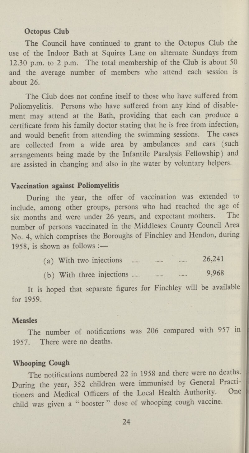 Octopus Club The Council have continued to grant to the Octopus Club the use of the Indoor Bath at Squires Lane on alternate Sundays from 12.30 p.m. to 2 p.m. The total membership of the Club is about 50 and the average number of members who attend each session is about 26. The Club does not confine itself to those who have suffered from Poliomyelitis. Persons who have suffered from any kind of disable ment may attend at the Bath, providing that each can produce a certificate from his family doctor stating that he is free from infection, and would benefit from attending the swimming sessions. The cases are collected from a wide area by ambulances and cars (such arrangements being made by the Infantile Paralysis Fellowship) and are assisted in changing and also in the water by voluntary helpers. Vaccination against Poliomyelitis During the year, the offer of vaccination was extended to include, among other groups, persons who had reached the age of six months and were under 26 years, and expectant mothers. The number of persons vaccinated in the Middlesex County Council Area No. 4, which comprises the Boroughs of Finchley and Hendon, during 1958, is shown as follows:— (a) With two injections 26,241 (b) With three injections 9,968 It is hoped that separate figures for Finchley will be available for 1959. Measles The number of notifications was 206 compared with 957 in 1957. There were no deaths. Whooping Cough The notifications numbered 22 in 1958 and there were no deaths. During the year, 352 children were immunised by General Practi tioners and Medical Officers of the Local Health Authority. One child was given a booster dose of whooping cough vaccine. 24