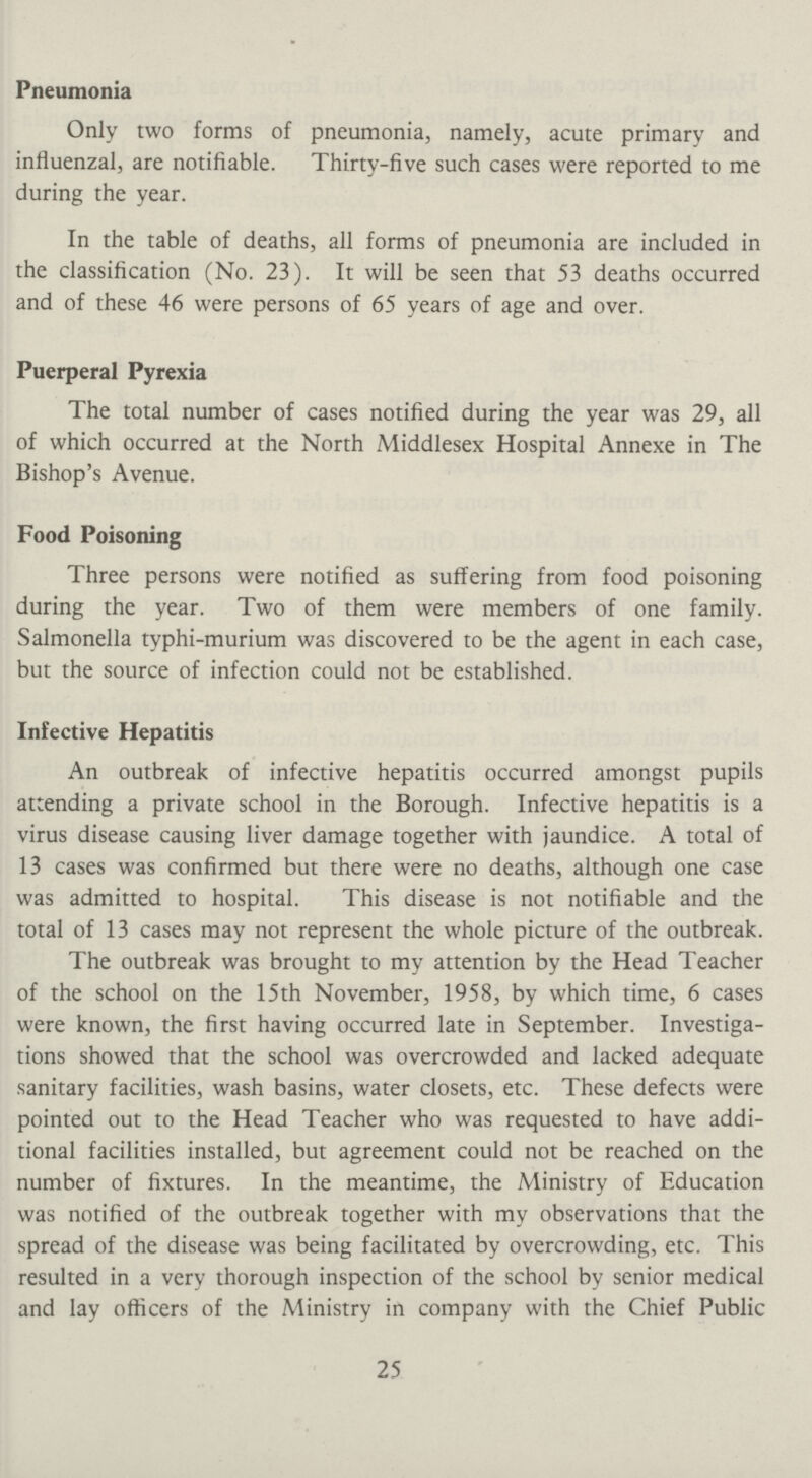 Pneumonia Only two forms of pneumonia, namely, acute primary and influenzal, are notifiable. Thirty-five such cases were reported to me during the year. In the table of deaths, all forms of pneumonia are included in the classification (No. 23). It will be seen that 53 deaths occurred and of these 46 were persons of 65 years of age and over. Puerperal Pyrexia The total number of cases notified during the year was 29, all of which occurred at the North Middlesex Hospital Annexe in The Bishop's Avenue. Food Poisoning Three persons were notified as suffering from food poisoning during the year. Two of them were members of one family. Salmonella typhi-murium was discovered to be the agent in each case, but the source of infection could not be established. Infective Hepatitis An outbreak of infective hepatitis occurred amongst pupils attending a private school in the Borough. Infective hepatitis is a virus disease causing liver damage together with jaundice. A total of 13 cases was confirmed but there were no deaths, although one case was admitted to hospital. This disease is not notifiable and the total of 13 cases may not represent the whole picture of the outbreak. The outbreak was brought to my attention by the Head Teacher of the school on the 15th November, 1958, by which time, 6 cases were known, the first having occurred late in September. Investiga tions showed that the school was overcrowded and lacked adequate sanitary facilities, wash basins, water closets, etc. These defects were pointed out to the Head Teacher who was requested to have addi tional facilities installed, but agreement could not be reached on the number of fixtures. In the meantime, the Ministry of Education was notified of the outbreak together with my observations that the spread of the disease was being facilitated by overcrowding, etc. This resulted in a very thorough inspection of the school by senior medical and lay officers of the Ministry in company with the Chief Public 25