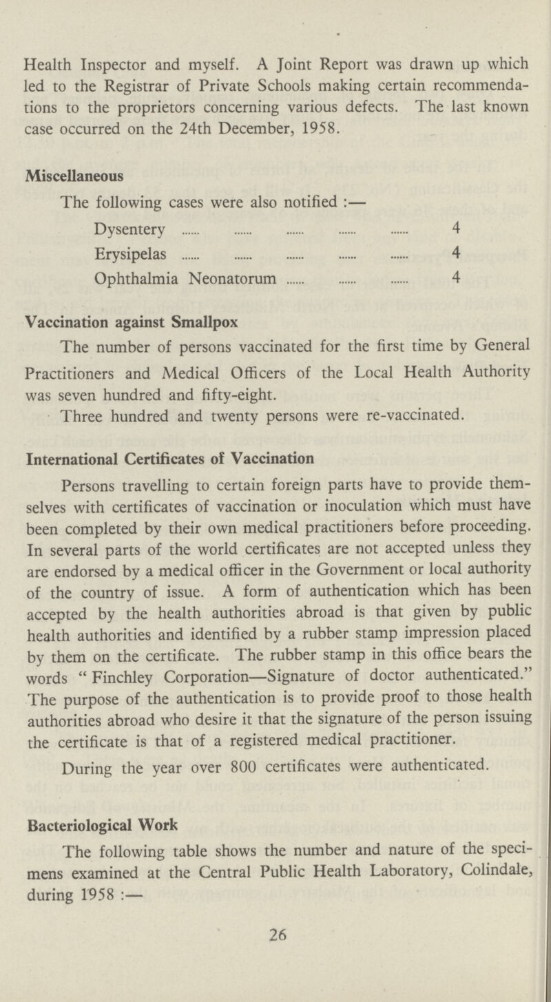 Health Inspector and myself. A Joint Report was drawn up which led to the Registrar of Private Schools making certain recommenda tions to the proprietors concerning various defects. The last known case occurred on the 24th December, 1958. Miscellaneous The following cases were also notified:— Dysentery 4 Erysipelas 4 Ophthalmia Neonatorum 4 Vaccination against Smallpox The number of persons vaccinated for the first time by General Practitioners and Medical Officers of the Local Health Authority was seven hundred and fifty-eight. Three hundred and twenty persons were re-vaccinated. International Certificates of Vaccination Persons travelling to certain foreign parts have to provide them selves with certificates of vaccination or inoculation which must have been completed by their own medical practitioners before proceeding. In several parts of the world certificates are not accepted unless they are endorsed by a medical officer in the Government or local authority of the country of issue. A form of authentication which has been accepted by the health authorities abroad is that given by public health authorities and identified by a rubber stamp impression placed by them on the certificate. The rubber stamp in this office bears the words Finchley Corporation—Signature of doctor authenticated. The purpose of the authentication is to provide proof to those health authorities abroad who desire it that the signature of the person issuing the certificate is that of a registered medical practitioner. During the year over 800 certificates were authenticated. Bacteriological Work The following table shows the number and nature of the speci mens examined at the Central Public Health Laboratory, Colindale, during 1958:— 26