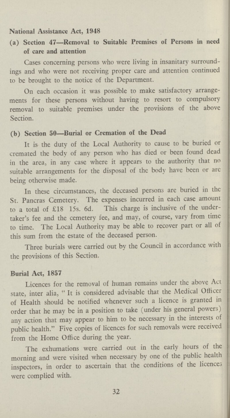 National Assistance Act, 1948 (a) Section 47—Removal to Suitable Premises of Persons in need of care and attention Cases concerning persons who were living in insanitary surround ings and who were not receiving proper care and attention continued to be brought to the notice of the Department. On each occasion it was possible to make satisfactory arrange ments for these persons without having to resort to compulsory removal to suitable premises under the provisions of the above Section. (b) Section 50—Burial or Cremation of the Dead It is the duty of the Local Authority to cause to be buried or cremated the body of any person who has died or been found dead in the area, in any case where it appears to the authority that no suitable arrangements for the disposal of the body have been or arc being otherwise made. In these circumstances, the deceased persons are buried in the St. Pancras Cemetery. The expenses incurred in each case amount to a total of £18 15s. 6d. This charge is inclusive of the under taker's fee and the cemetery fee, and may, of course, vary from time to time. The Local Authority may be able to recover part or all of this sum from the estate of the deceased person. Three burials were carried out by the Council in accordance with the provisions of this Section. Burial Act, 1857 Licences for the removal of human remains under the above Act state, inter alia, It is considered advisable that the Medical Ofticcr of Health should be notified whenever such a licence is granted in order that he may be in a position to take (under his general powers) any action that may appear to him to be necessary in the interests of public health. Five copies of licences for such removals were received from the Home Office during the year. The exhumations were carried out in the early hours of the morning and were visited when necessary by one of the public health inspectors, in order to ascertain that the conditions of the licences were complied with. 32