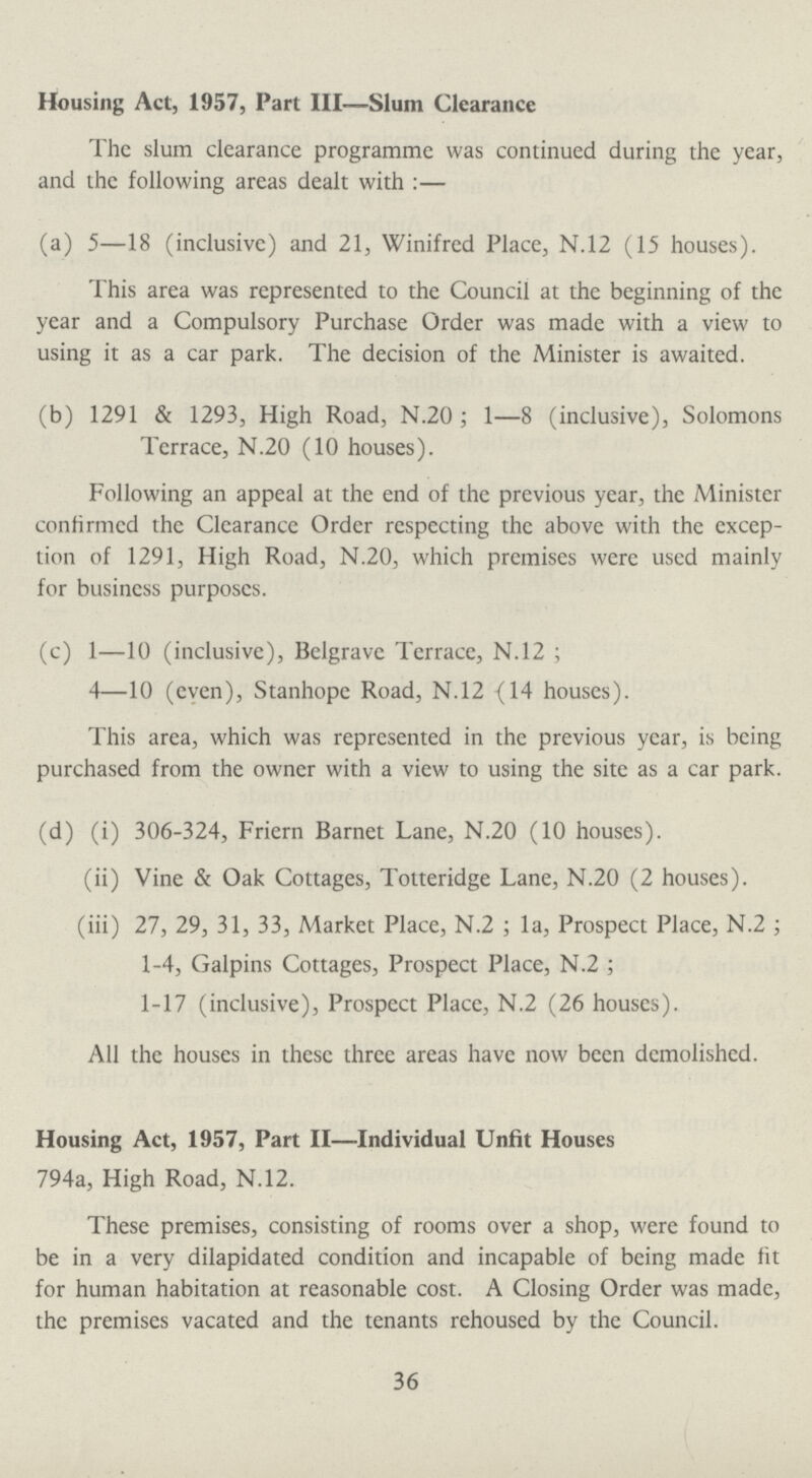 Housing Act, 1957, Part III—Slum Clearance The slum clearance programme was continued during the year, and the following areas dealt with:— (a) 5—18 (inclusive) and 21, Winifred Place, N.12 (15 houses). This area was represented to the Council at the beginning of the year and a Compulsory Purchase Order was made with a view to using it as a car park. The decision of the Minister is awaited. (b) 1291 & 1293, High Road, N.20; 1—8 (inclusive), Solomons Terrace, N.20 (10 houses). Following an appeal at the end of the previous year, the Minister confirmed the Clearance Order respecting the above with the excep tion of 1291, High Road, N.20, which premises were used mainly for business purposes. (c) 1—10 (inclusive), Belgrave Terrace, N.12; 4—10 (even), Stanhope Road, N.12 (14 houses). This area, which was represented in the previous year, is being purchased from the owner with a view to using the site as a car park. (d) (i) 306-324, Friern Barnet Lane, N.20 (10 houses). (ii) Vine & Oak Cottages, Totteridge Lane, N.20 (2 houses). (iii) 27, 29, 31, 33, Market Place, N.2; la, Prospect Place, N.2; 1-4, Galpins Cottages, Prospect Place, N.2; 1-17 (inclusive), Prospect Place, N.2 (26 houses). All the houses in these three areas have now been demolished. Housing Act, 1957, Part II—Individual Unfit Houses 794a, High Road, N.12. These premises, consisting of rooms over a shop, were found to be in a very dilapidated condition and incapable of being made fit for human habitation at reasonable cost. A Closing Order was made, the premises vacated and the tenants rehoused by the Council. 36