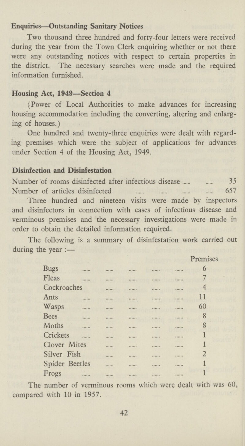 Enquiries—Outstanding Sanitary Notices Two thousand three hundred and forty-four letters were received during the year from the Town Clerk enquiring whether or not there were any outstanding notices with respect to certain properties in the district. The necessary searches were made and the required information furnished. Housing Act, 1949—Section 4 (Power of Local Authorities to make advances for increasing housing accommodation including the converting, altering and enlarg ing of houses.) One hundred and twenty-three enquiries were dealt with regard ing premises which were the subject of applications for advances under Section 4 of the Housing Act, 1949. Disinfection and Disinfestation Number of rooms disinfected after infectious disease 35 Number of articles disinfected 657 Three hundred and nineteen visits were made by inspectors and disinfectors in connection with cases of infectious disease and verminous premises and the necessary investigations were made in order to obtain the detailed information required. The following is a summary of disinfestation work carried out during the year:— Premises Bugs 6 Fleas 7 Cockroaches 4 Ants 11 Wasps 60 Bees 8 Moths 8 Crickets 1 Clover Mites 1 Silver Fish 2 Spider Beetles 1 Frogs 1 The number of verminous rooms which were dealt with was 60, compared with 10 in 1957. 42