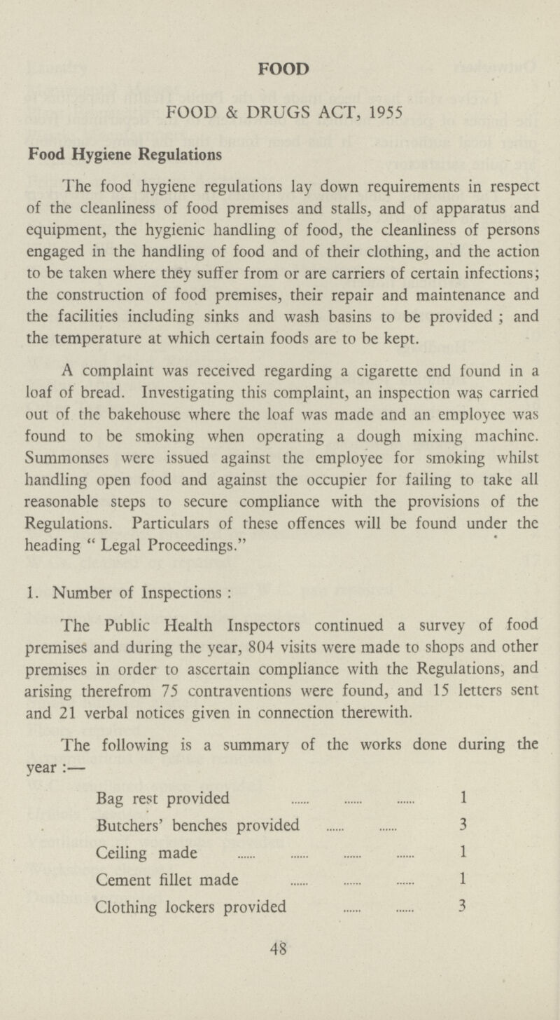 FOOD FOOD & DRUGS ACT, 1955 Food Hygiene Regulations The food hygiene regulations lay down requirements in respect of the cleanliness of food premises and stalls, and of apparatus and equipment, the hygienic handling of food, the cleanliness of persons engaged in the handling of food and of their clothing, and the action to be taken where they suffer from or are carriers of certain infections; the construction of food premises, their repair and maintenance and the facilities including sinks and wash basins to be provided; and the temperature at which certain foods are to be kept. A complaint was received regarding a cigarette end found in a loaf of bread. Investigating this complaint, an inspection was carried out of the bakehouse where the loaf was made and an employee was found to be smoking when operating a dough mixing machine. Summonses were issued against the employee for smoking whilst handling open food and against the occupier for failing to take all reasonable steps to secure compliance with the provisions of the Regulations. Particulars of these offences will be found under the heading Legal Proceedings. 1. Number of Inspections: The Public Health Inspectors continued a survey of food premises and during the year, 804 visits were made to shops and other premises in order to ascertain compliance with the Regulations, and arising therefrom 75 contraventions were found, and 15 letters sent and 21 verbal notices given in connection therewith. The following is a summary of the works done during the year:— Bag rest provided 1 Butchers' benches provided 3 Ceiling made 1 Cement fillet made 1 Clothing lockers provided 3 48