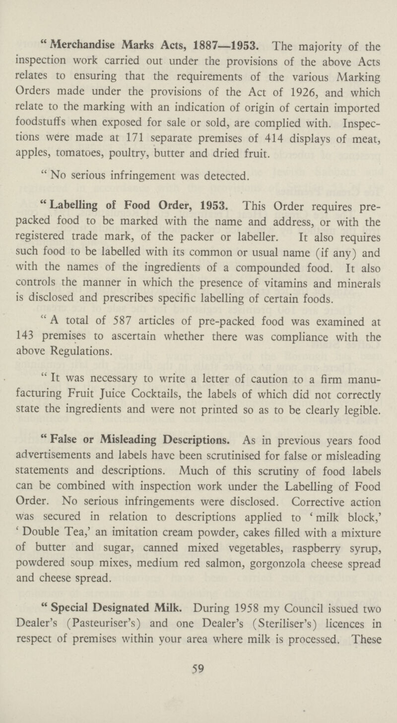  Merchandise Marks Acts, 1887—1953. The majority of the inspection work carried out under the provisions of the above Acts relates to ensuring that the requirements of the various Marking Orders made under the provisions of the Act of 1926, and which relate to the marking with an indication of origin of certain imported foodstuffs when exposed for sale or sold, are complied with. Inspec tions were made at 171 separate premises of 414 displays of meat, apples, tomatoes, poultry, butter and dried fruit.  No serious infringement was detected.  Labelling of Food Order, 1953. This Order requires pre packed food to be marked with the name and address, or with the registered trade mark, of the packer or labeller. It also requires such food to be labelled with its common or usual name (if any) and with the names of the ingredients of a compounded food. It also controls the manner in which the presence of vitamins and minerals is disclosed and prescribes specific labelling of certain foods. A total of 587 articles of pre-packed food was examined at 143 premises to ascertain whether there was compliance with the above Regulations. It was necessary to write a letter of caution to a firm manu facturing Fruit Juice Cocktails, the labels of which did not correctly state the ingredients and were not printed so as to be clearly legible. False or Misleading Descriptions. As in previous years food advertisements and labels have been scrutinised for false or misleading statements and descriptions. Much of this scrutiny of food labels can be combined with inspection work under the Labelling of Food Order. No serious infringements were disclosed. Corrective action was secured in relation to descriptions applied to 4 milk block,' ' Double Tea,' an imitation cream powder, cakes filled with a mixture of butter and sugar, canned mixed vegetables, raspberry syrup, powdered soup mixes, medium red salmon, gorgonzola cheese spread and cheese spread. Special Designated Milk. During 1958 my Council issued two Dealer's (Pasteuriser's) and one Dealer's (Steriliser's) licences in respect of premises within your area where milk is processed. These 59