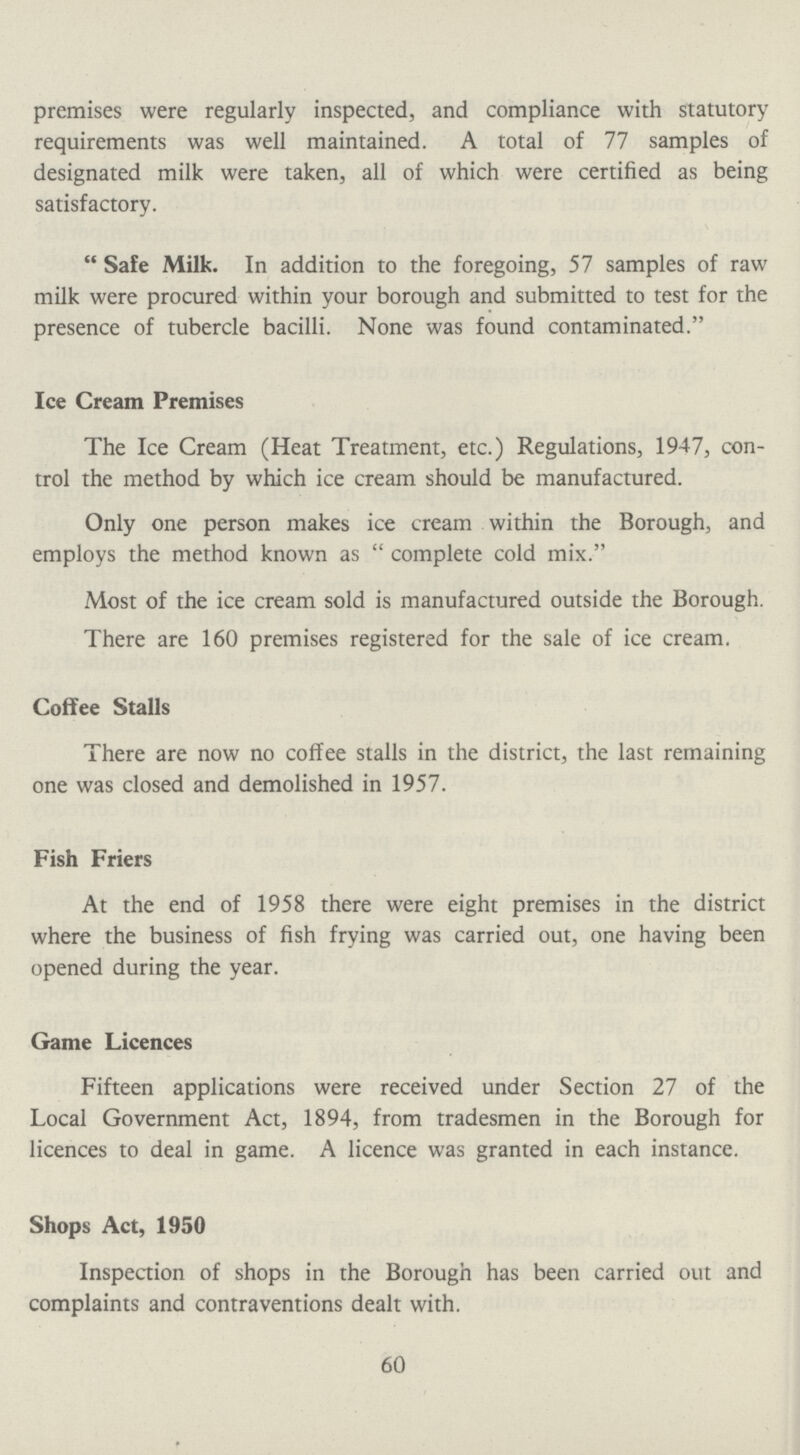 premises were regularly inspected, and compliance with statutory requirements was well maintained. A total of 77 samples of designated milk were taken, all of which were certified as being satisfactory. Safe Milk. In addition to the foregoing, 57 samples of raw milk were procured within your borough and submitted to test for the presence of tubercle bacilli. None was found contaminated. Ice Cream Premises The Ice Cream (Heat Treatment, etc.) Regulations, 1947, con trol the method by which ice cream should be manufactured. Only one person makes ice cream within the Borough, and employs the method known as  complete cold mix. Most of the ice cream sold is manufactured outside the Borough. There are 160 premises registered for the sale of ice cream. Coffee Stalls There are now no coffee stalls in the district, the last remaining one was closed and demolished in 1957. Fish Friers At the end of 1958 there were eight premises in the district where the business of fish frying was carried out, one having been opened during the year. Game Licences Fifteen applications were received under Section 27 of the Local Government Act, 1894, from tradesmen in the Borough for licences to deal in game. A licence was granted in each instance. Shops Act, 1950 Inspection of shops in the Borough has been carried out and complaints and contraventions dealt with. 60