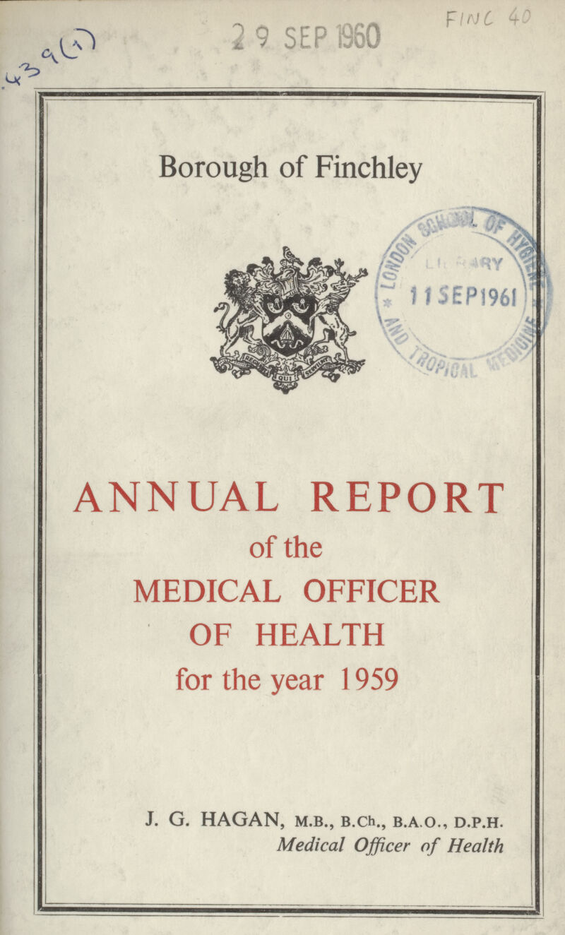 439(1) 2 9 SEP 1960 FINC 40 Borough of Finchley ANNUAL REPORT of the MEDICAL OFFICER OF HEALTH for the year 1959 J. G. HAGAN, M.B., B.ch., B.A.O., D.P.H. Medical Officer of Health