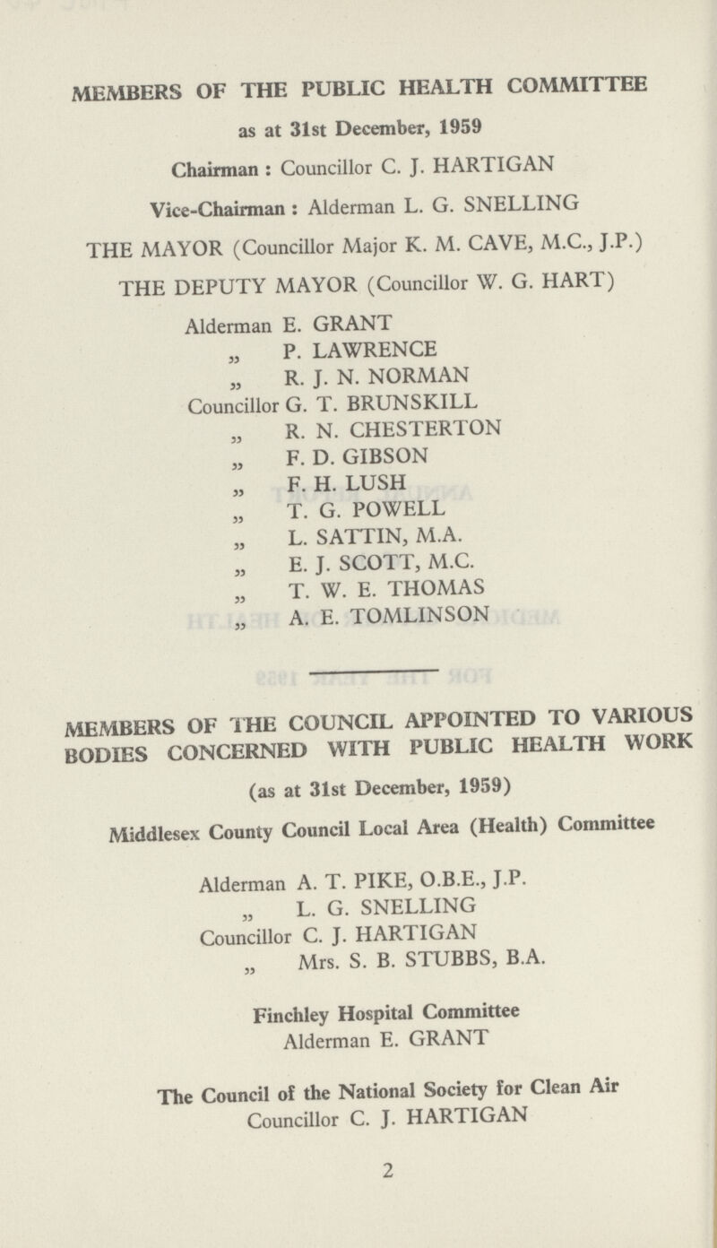 MEMBERS OF THE PUBLIC HEALTH COMMITTEE as at 31st December, 1959 Chairman : Councillor C. J. HARTIGAN Vice-Chairman : Alderman L. G. SNELLING THE MAYOR (Councillor Major K. M. CAVE, M.C., J.P.) THE DEPUTY MAYOR (Councillor W. G. HART) Alderman E. GRANT ” P. LAWRENCE ” R. J. N. NORMAN Councillor G. T. BRUNSKILL ” R. N. CHESTERTON ” F. D. GIBSON ” F. H. LUSH ” T. G. POWELL ” L. SATTIN, M.A. ” E. J. SCOTT, M.C. ” T. W. E. THOMAS ” A. E. TOMLINSON MEMBERS OF THE COUNCIL APPOINTED TO VARIOUS BODIES CONCERNED WITH PUBLIC HEALTH WORK (as at 31st December, 1959) Middlesex County Council Local Area (Health) Committee Alderman A. T. PIKE, O.B.E., J.P. L. G. SNELLING Councillor C. J. HARTIGAN Mrs. S. B. STUBBS, B.A. Finchley Hospital Committee Alderman E. GRANT The Council of the National Society for Clean Air Councillor C. J. HARTIGAN 2