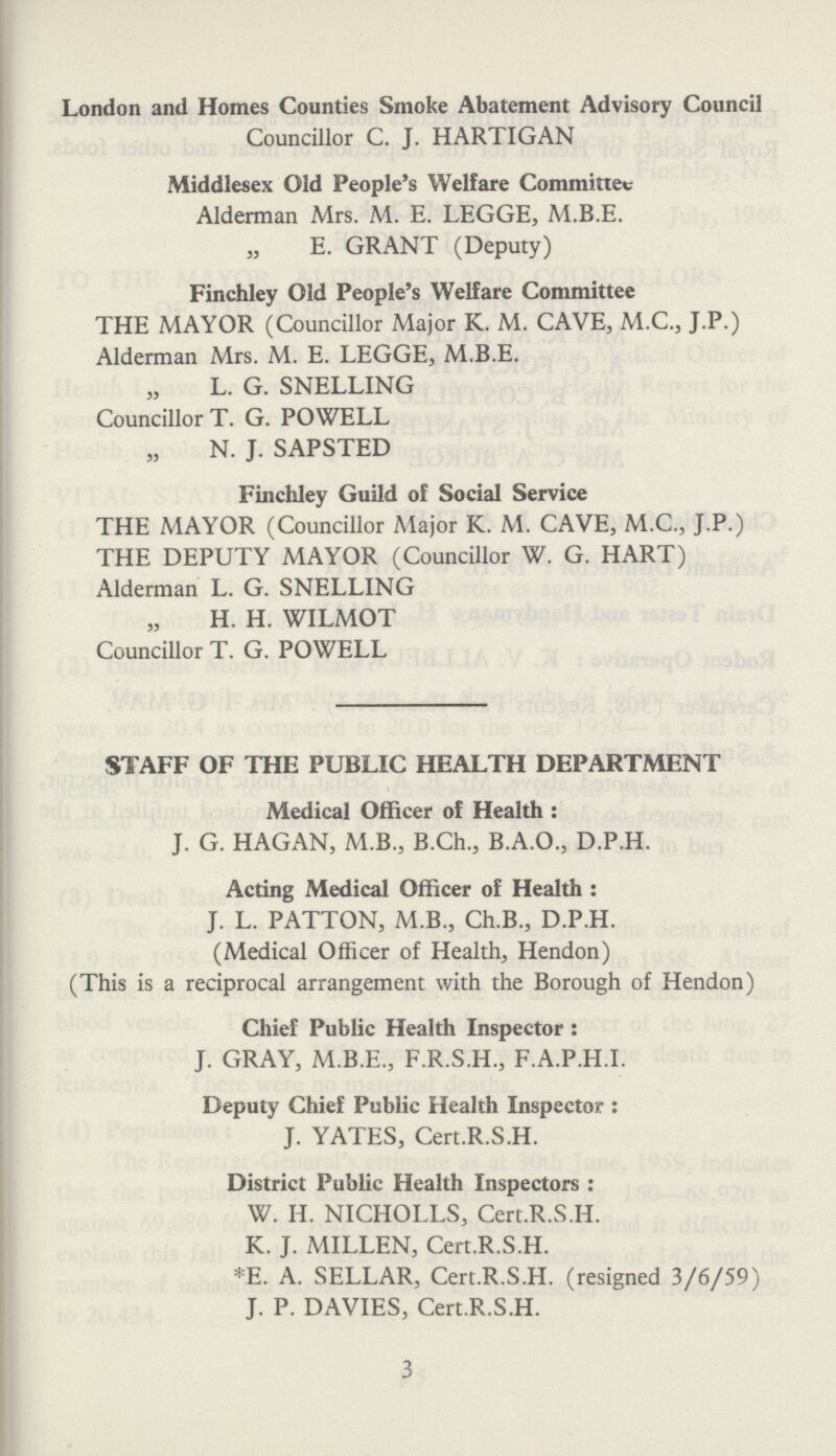 London and Homes Counties Smoke Abatement Advisory Council Councillor C. J. HARTIGAN Middlesex Old People's Welfare Committee Alderman Mrs. M. E. LEGGE, M.B.E. „ E. GRANT (Deputy) Finchley Old People's Welfare Committee THE MAYOR (Councillor Major K. M. CAVE, M.C., J.P.) Alderman Mrs. M. E. LEGGE, M.B.E. ” L. G. SNELLING Councillor T. G. POWELL ” N. J. SAPSTED Finchley Guild of Social Service THE MAYOR (Councillor Major K. M. CAVE, M.C., J.P.) THE DEPUTY MAYOR (Councillor W. G. HART) Alderman L. G. SNELLING ” H. H. WILMOT Councillor T. G. POWELL STAFF OF THE PUBLIC HEALTH DEPARTMENT Medical Officer of Health : J. G. HAGAN, M.B., B.Ch., B.A.O., D.P.H. Acting Medical Officer of Health : J. L. PATTON, M.B., Ch.B., D.P.H. (Medical Officer of Health, Hendon) (This is a reciprocal arrangement with the Borough of Hendon) Chief Public Health Inspector : J. GRAY, M.B.E., F.R.S.H., F.A.P.H.I. Deputy Chief Public Health Inspector : J. YATES, Cert.R.S.H. District Public Health Inspectors : W. H. NICHOLLS, Cert.R.S.H. K. J. MILLEN, Cert.R.S.H. *E. A. SELLAR, Cert.R.S.H. (resigned 3/6/59) J. P. DAVIES, Cert.R.S.H. 3