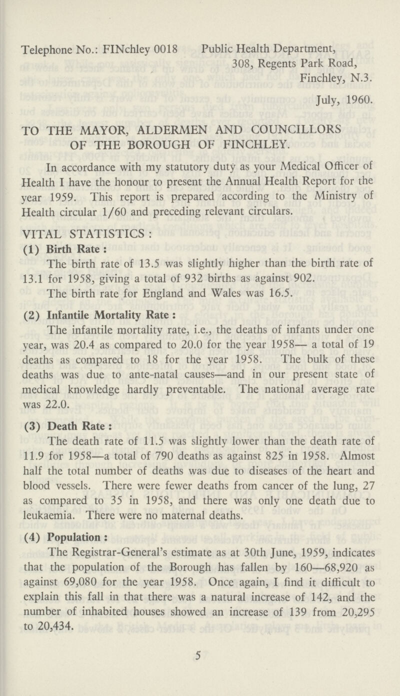 Telephone No.: FINchley 0018 Public Health Department, 308, Regents Park Road, Finchley, N.3. July, 1960. TO THE MAYOR, ALDERMEN AND COUNCILLORS OF THE BOROUGH OF FINCHLEY. In accordance with my statutory duty as your Medical Officer of Health I have the honour to present the Annual Health Report for the year 1959. This report is prepared according to the Ministry of Health circular 1 /60 and preceding relevant circulars. VITAL STATISTICS : (1) Birth Rate : The birth rate of 13.5 was slightly higher than the birth rate of 13.1 for 1958, giving a total of 932 births as against 902. The birth rate for England and Wales was 16.5. (2) Infantile Mortality Rate : The infantile mortality rate, i.e., the deaths of infants under one year, was 20.4 as compared to 20.0 for the year 1958— a total of 19 deaths as compared to 18 for the year 1958. The bulk of these deaths was due to ante-natal causes—and in our present state of medical knowledge hardly preventable. The national average rate was 22.0. (3) Death Rate : The death rate of 11.5 was slightly lower than the death rate of 11.9 for 1958—a total of 790 deaths as against 825 in 1958. Almost half the total number of deaths was due to diseases of the heart and blood vessels. There were fewer deaths from cancer of the lung, 27 as compared to 35 in 1958, and there was only one death due to leukaemia. There were no maternal deaths. (4) Population : The Registrar-General's estimate as at 30th June, 1959, indicates that the population of the Borough has fallen by 160—68,920 as against 69,080 for the year 1958. Once again, I find it difficult to explain this fall in that there was a natural increase of 142, and the number of inhabited houses showed an increase of 139 from 20,295 to 20,434. 5