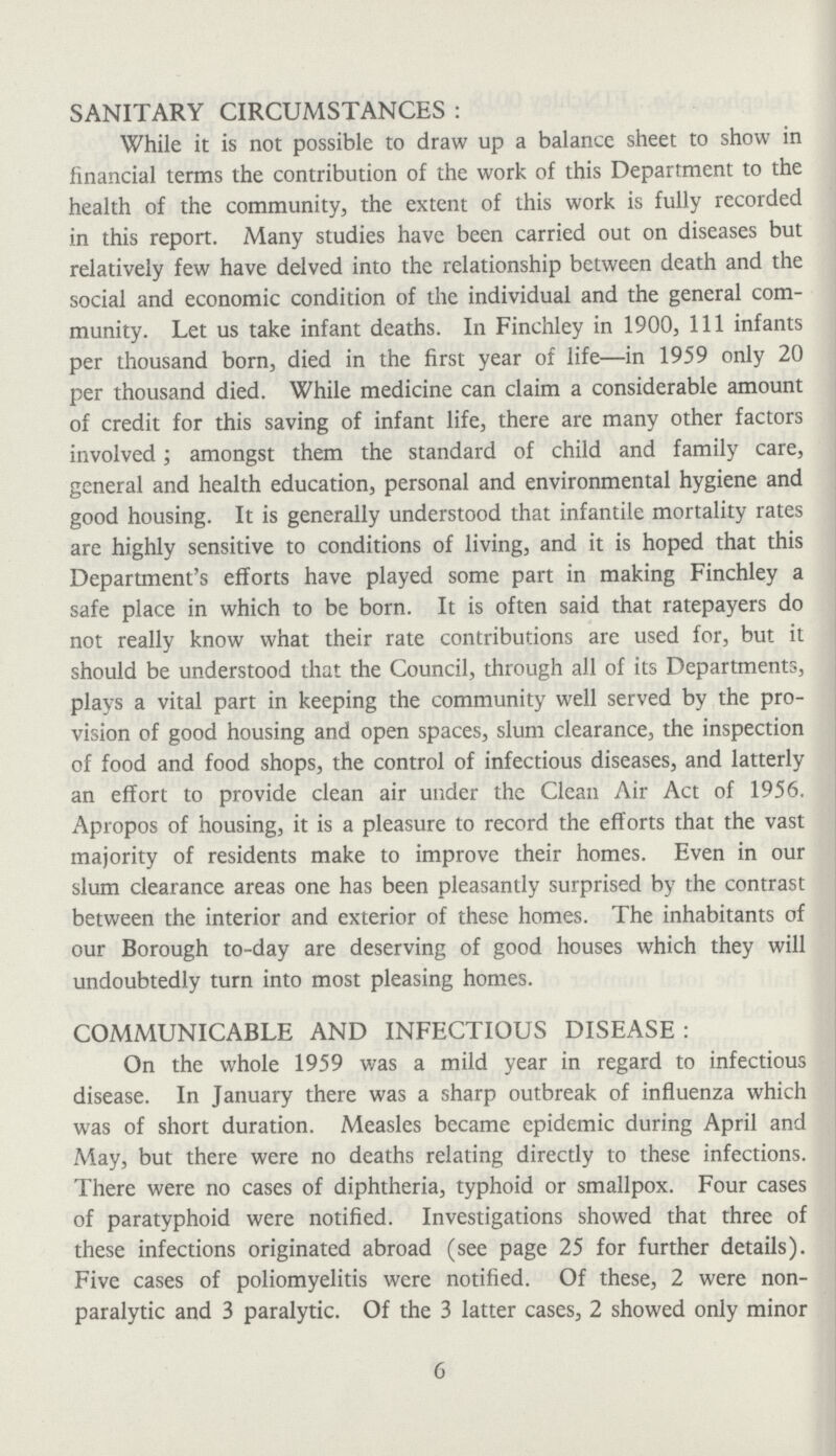 SANITARY CIRCUMSTANCES : While it is not possible to draw up a balance sheet to show in financial terms the contribution of the work of this Department to the health of the community, the extent of this work is fully recorded in this report. Many studies have been carried out on diseases but relatively few have delved into the relationship between death and the social and economic condition of the individual and the general com munity. Let us take infant deaths. In Finchley in 1900, 111 infants per thousand born, died in the first year of life—in 1959 only 20 per thousand died. While medicine can claim a considerable amount of credit for this saving of infant life, there are many other factors involved; amongst them the standard of child and family care, general and health education, personal and environmental hygiene and good housing. It is generally understood that infantile mortality rates are highly sensitive to conditions of living, and it is hoped that this Department's efforts have played some part in making Finchley a safe place in which to be born. It is often said that ratepayers do not really know what their rate contributions are used for, but it should be understood that the Council, through all of its Departments, plays a vital part in keeping the community well served by the pro vision of good housing and open spaces, slum clearance, the inspection of food and food shops, the control of infectious diseases, and latterly an effort to provide clean air under the Clean Air Act of 1956. Apropos of housing, it is a pleasure to record the efforts that the vast majority of residents make to improve their homes. Even in our slum clearance areas one has been pleasantly surprised by the contrast between the interior and exterior of these homes. The inhabitants of our Borough to-day are deserving of good houses which they will undoubtedly turn into most pleasing homes. COMMUNICABLE AND INFECTIOUS DISEASE: On the whole 1959 was a mild year in regard to infectious disease. In January there was a sharp outbreak of influenza which was of short duration. Measles became epidemic during April and May, but there were no deaths relating directly to these infections. There were no cases of diphtheria, typhoid or smallpox. Four cases of paratyphoid were notified. Investigations showed that three of these infections originated abroad (see page 25 for further details). Five cases of poliomyelitis were notified. Of these, 2 were non paralytic and 3 paralytic. Of the 3 latter cases, 2 showed only minor 6