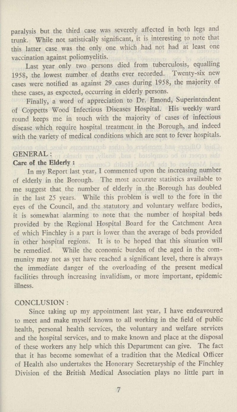 paralysis but the third case was severely affected in both legs and trunk. While not satistically significant, it is interesting to note that this latter case was the only one which had not had at least one vaccination against poliomyelitis. Last year only two persons died from tuberculosis, equalling 1958, the lowest number of deaths ever recorded. Twenty-six new cases were notified as against 29 cases during 1958, the majority of these cases, as expected, occurring in elderly persons. Finally, a word of appreciation to Dr. Emond, Superintendent of Coppetts Wood Infectious Diseases Hospital. His weekly ward round keeps mc in touch with the majority of cases of infectious disease which require hospital treatment in the Borough, and indeed with the variety of medical conditions which are sent to fever hospitals. GENERAL: Care of the Elderly: In my Report last year, I commented upon the increasing number of elderly in the Borough. The most accurate statistics available to me suggest that the number of elderly in the Borough has doubled in the last 25 years. While this problem is well to the fore in the eyes of the Council, and the statutory and voluntary welfare bodies, it is somewhat alarming to note that the number of hospital beds provided by the Regional Hospital Board for the Catchment Area of which Finchley is a part is lower than the average of beds provided in other hospital regions. It is to be hoped that this situation will be remedied. While the economic burden of the aged in the com munity may not as yet have reachcd a significant level, there is always the immediate danger of the overloading of the present medical facilities through increasing invalidism, or more important, epidemic illness. CONCLUSION : Since taking up my appointment last year, I have endeavoured to meet and make myself known to all working in the field of public health, personal health services, the voluntary and welfare services and the hospital services, and to make known and place at the disposal of these workers any help which this Department can give. The fact that it has become somewhat of a tradition that the Medical Officer of Health also undertakes the Honorary Secretaryship of the Finchley Division of the British Medical Association plays no little part in 7