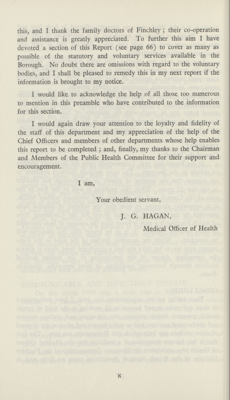 this, and I thank the family doctors of Finchley ; their co-operation and assistance is greatly appreciated. To further this aim I have devoted a section of this Report (see page 66) to cover as many as possible of the statutory and voluntary services available in the Borough. No doubt there are omissions with regard to the voluntary bodies, and I shall be pleased to remedy this in my next report if the information is brought to my notice. I would like to acknowledge the help of all those too numerous to mention in this preamble who have contributed to the information for this section. I would again draw your attention to the loyalty and fidelity of the staff of this department and my appreciation of the help of the Chief Officers and members of other departments whose help enables this report to be completed ; and, finally, my thanks to the Chairman and Members of the Public Health Committee for their support and encouragement. I am, Your obedient servant, J. G. HAGAN, Medical Officer of Health 8