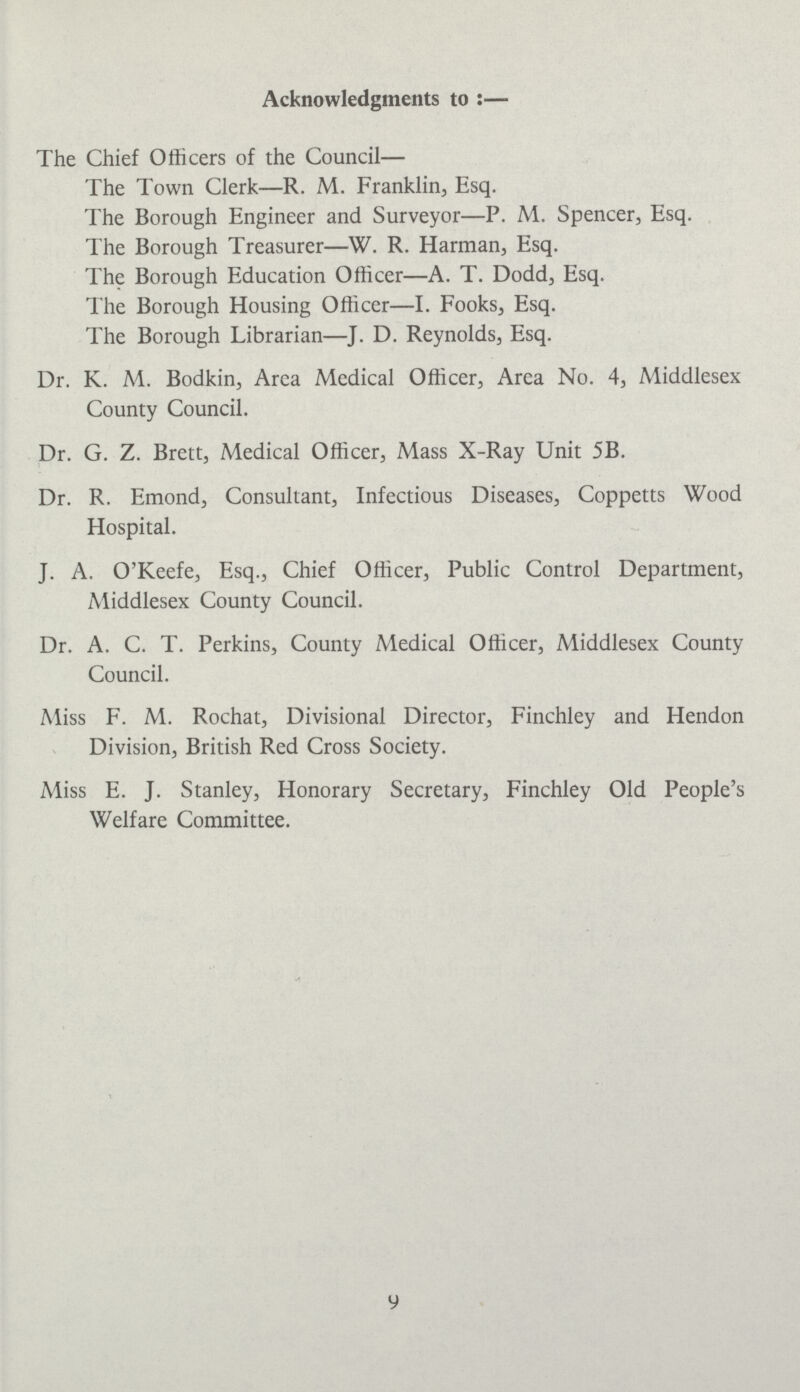 Acknowledgments to:— The Chief Officers of the Council— The Town Clerk—R. M. Franklin, Esq. The Borough Engineer and Surveyor—P. M. Spencer, Esq. The Borough Treasurer—W. R. Harman, Esq. The Borough Education Officer—A. T. Dodd, Esq. The Borough Housing Officer—I. Fooks, Esq. The Borough Librarian—J. D. Reynolds, Esq. Dr. K. M. Bodkin, Area Medical Officer, Area No. 4, Middlesex County Council. Dr. G. Z. Brett, Medical Officer, Mass X-Ray Unit 5B. Dr. R. Emond, Consultant, Infectious Diseases, Coppetts Wood Hospital. J. A. O'Keefe, Esq., Chief Officer, Public Control Department, Middlesex County Council. Dr. A. C. T. Perkins, County Medical Officer, Middlesex County Council. Miss F. M. Rochat, Divisional Director, Finchley and Hendon Division, British Red Cross Society. Miss E. J. Stanley, Honorary Secretary, Finchley Old People's Welfare Committee. 9