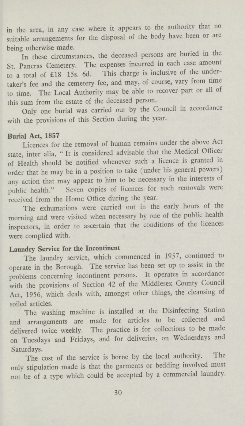 in the area, in any case where it appears to the authority that no suitable arrangements for the disposal of the body have been or are being otherwise made. In these circumstances, the deceased persons are buried in the St. Pancras Cemetery. The expenses incurred in each case amount to a total of £18 15s. 6d. This charge is inclusive of the under taker's fee and the cemetery fee, and may, of course, vary from time to time. The Local Authority may be able to recover part or all of this sum from the estate of the deceased person. Only one burial was carried out by the Council in accordance with the provisions of this Section during the year. Burial Act, 1857 Licences for the removal of human remains under the above Act state, inter alia,  It is considered advisable that the Medical Officer of Health should be notified whenever such a licence is granted in order that he may be in a position to take (under his general powers) any action that may appear to him to be necessary in the interests of public health. Seven copies of licences for such removals were received from the Home Office during the year. The exhumations were carried out in the early hours of the morning and were visited when necessary by one of the public health inspectors, in order to ascertain that the conditions of the licences were complied with. Laundry Service for the Incontinent The laundry service, which commenced in 1957, continued to operate in the Borough. The service has been set up to assist in the problems concerning incontinent persons. It operates in accordance with the provisions of Section 42 of the Middlesex County Council Act, 1956, which deals with, amongst other things, the cleansing of soiled articles. The washing machine is installed at the Disinfecting Station and arrangements are made for articles to be collected and delivered twice weekly. The practice is for collections to be made on Tuesdays and Fridays, and for deliveries, on Wednesdays and Saturdays. The cost of the service is borne by the local authority. The only stipulation made is that the garments or bedding involved must not be of a type which could be accepted by a commercial laundry. 30