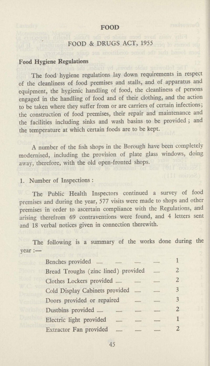 FOOD FOOD & DRUGS ACT, 1955 Food Hygiene Regulations The food hygiene regulations lay down requirements in respect of the cleanliness of food premises and stalls, and of apparatus and equipment, the hygienic handling of food, the cleanliness of persons engaged in the handling of food and of their clothing, and the action to be taken where they suffer from or are carriers of certain infections; the construction of food premises, their repair and maintenance and the facilities including sinks and wash basins to be provided ; and the temperature at which certain foods are to be kept. A number of the fish shops in the Borough have been completely modernised, including the provision of plate glass windows, doing away, therefore, with the old open-fronted shops. 1. Number of Inspections: The Public Health Inspectors continued a survey of food premises and during the year, 577 visits were made to shops and other premises in order to ascertain compliance with the Regulations, and arising therefrom 69 contraventions were found, and 4 letters sent and 18 verbal notices given in connection therewith. The following is a summary of the works done during the year:— Benches provided 1 Bread Troughs (zinc lined) provided 2 Clothes Lockers provided 2 Cold Display Cabinets provided 3 Doors provided or repaired 3 Dustbins provided 2 Electric light provided 1 Extractor Fan provided 2 45