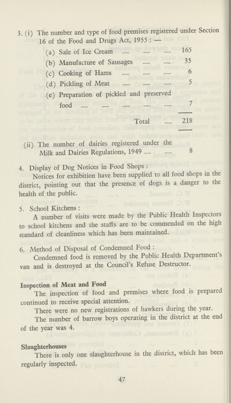 3. (i) The number and type of food premises registered under Section 16 of the Food and Drugs Act, 1955: — (a) Sale of Ice Cream 165 (b) Manufacture of Sausages 35 (c) Cooking of Hams 6 (d) Pickling of Meat 5 (e) Preparation of pickled and preserved food 7 Total 218 (ii) The number of dairies registered under the Milk and Dairies Regulations, 1949 8 4. Display of Dog Notices in Food Shops: Notices for exhibition have been supplied to all food shops in the district, pointing out that the presence of dogs is a danger to the health of the public. 5. School Kitchens: A number of visits were made by the Public Health Inspectors to school kitchens and the staffs are to be commended on the high standard of cleanliness which has been maintained. 6. Method of Disposal of Condemned Food: Condemned food is removed by the Public Health Department's van and is destroyed at the Council's Refuse Destructor. Inspection of Meat and Food The inspection of food and premises where food is prepared continued to receive special attention. There were no new registrations of hawkers during the year. The number of barrow boys operating in the district at the end of the year was 4. Slaughterhouses There is only one slaughterhouse in the district, which has been regularly inspected. 47