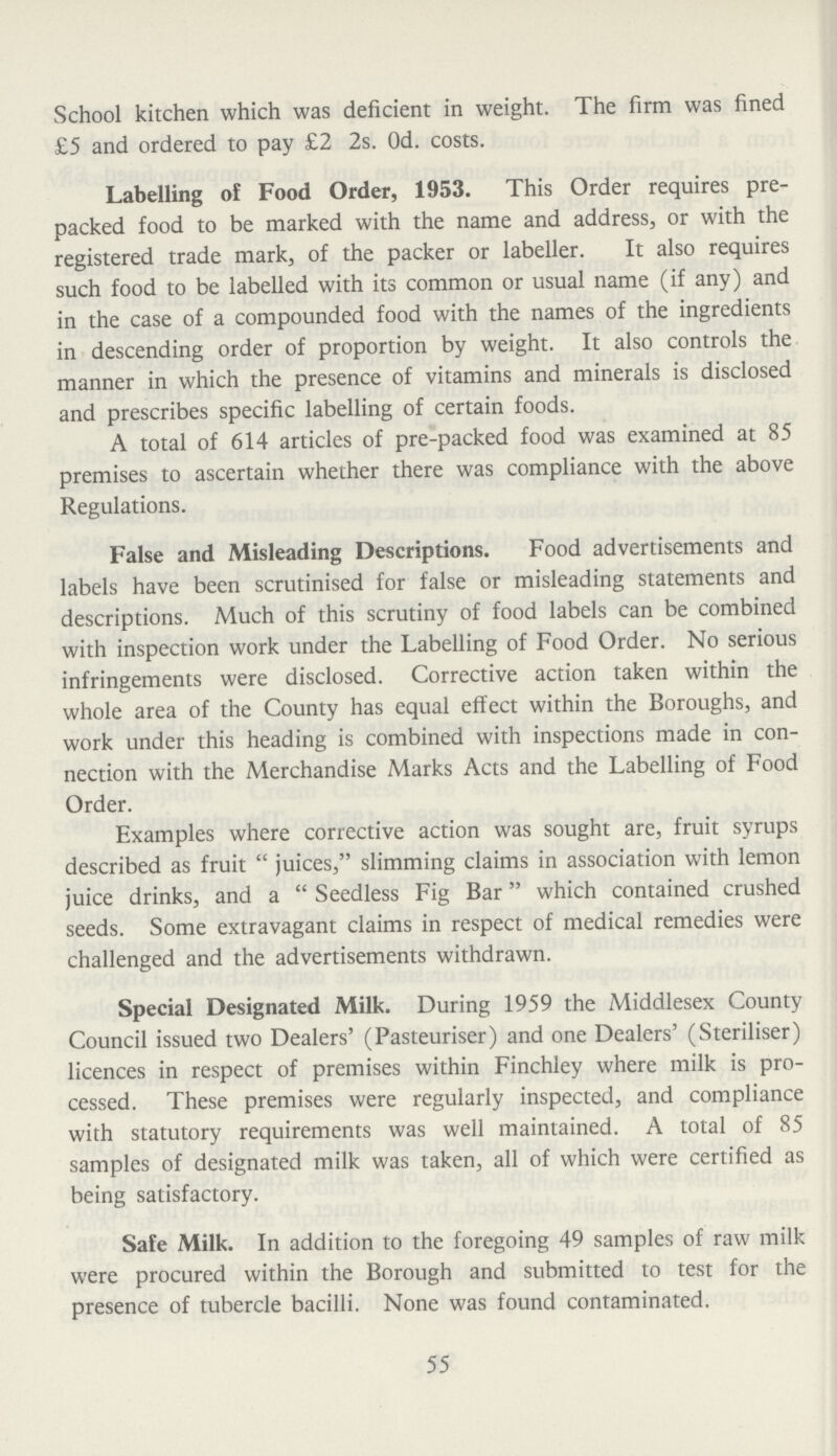 School kitchen which was deficient in weight. The firm was fined £5 and ordered to pay £2 2s. 0d. costs. Labelling of Food Order, 1953. This Order requires pre packed food to be marked with the name and address, or with the registered trade mark, of the packer or labeller. It also requires such food to be labelled with its common or usual name (if any) and in the case of a compounded food with the names of the ingredients in descending order of proportion by weight. It also controls the manner in which the presence of vitamins and minerals is disclosed and prescribes specific labelling of certain foods. A total of 614 articles of pre-packed food was examined at 85 premises to ascertain whether there was compliance with the above Regulations. False and Misleading Descriptions. Food advertisements and labels have been scrutinised for false or misleading statements and descriptions. Much of this scrutiny of food labels can be combined with inspection work under the Labelling of Food Order. No serious infringements were disclosed. Corrective action taken within the whole area of the County has equal effect within the Boroughs, and work under this heading is combined with inspections made in con nection with the Merchandise Marks Acts and the Labelling of Food Order. Examples where corrective action was sought are, fruit syrups described as fruit juices, slimming claims in association with lemon juice drinks, and a Seedless Fig Bar which contained crushed seeds. Some extravagant claims in respect of medical remedies were challenged and the advertisements withdrawn. Special Designated Milk. During 1959 the Middlesex County Council issued two Dealers' (Pasteuriser) and one Dealers' (Steriliser) licences in respect of premises within Finchley where milk is pro cessed. These premises were regularly inspected, and compliance with statutory requirements was well maintained. A total of 85 samples of designated milk was taken, all of which were certified as being satisfactory. Safe Milk. In addition to the foregoing 49 samples of raw milk were procured within the Borough and submitted to test for the presence of tubercle bacilli. None was found contaminated. 55