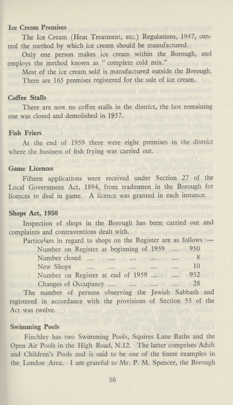 Ice Cream Premises The Ice Cream (Heat Treatment, etc.) Regulations, 1947, con trol the method by which ice cream should be manufactured. Only one person makes ice cream within the Borough, and employs the method known as complete cold mix. Most of the ice cream sold is manufactured outside the Borough. There are 165 premises registered for the sale of ice cream. Coffee Stalls There are now no coffee stalls in the district, the last remaining one was closed and demolished in 1957. Fish Friers At the end of 1959 there were eight premises in the district where the business of fish frying was carried out. Game Licences Fifteen applications were received under Section 27 of the Local Government Act, 1894, from tradesmen in the Borough for licences to deal in game. A licence was granted in each instance. Shops Act, 1950 Inspection of shops in the Borough has been carried out and complaints and contraventions dealt with. Particulars in regard to shops on the Register are as follows:— Number on Register at beginning of 1959 950 Number closed 8 New Shops 10 Number on Register at end of 1959 952 Changes of Occupancy 28 The number of persons observing the Jewish Sabbath and registered in accordance with the provisions of Section 53 of the Act was twelve. Swimming Pools Finchley has two Swimming Pools, Squires Lane Baths and the Open Air Pools in the High Road, N.12. The latter comprises Adult and Children's Pools and is said to be one of the finest examples in the London Area. I am grateful to Mr. P. M. Spencer, the Borough 56