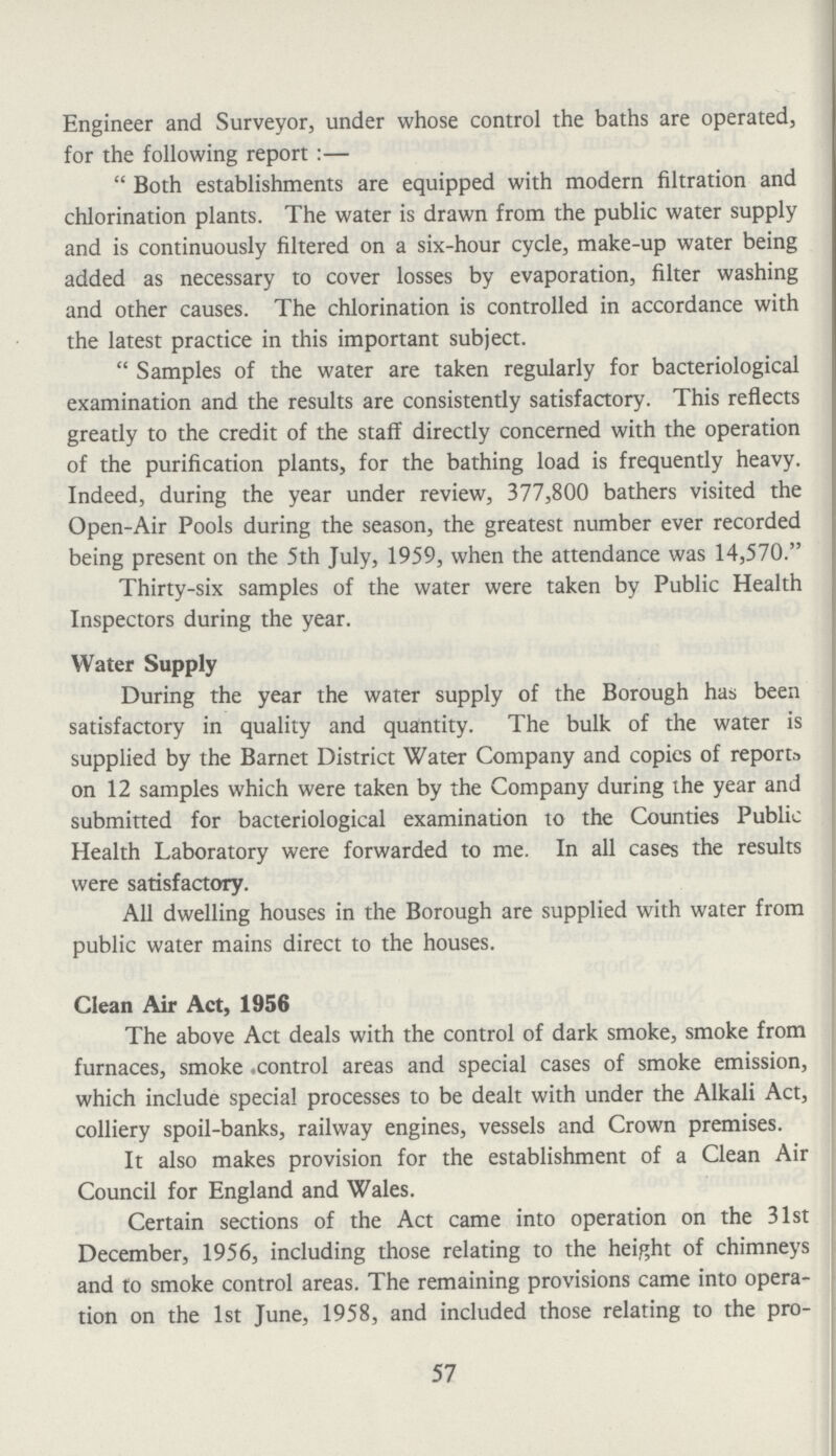 Engineer and Surveyor, under whose control the baths are operated, for the following report:— Both establishments are equipped with modern filtration and chlorination plants. The water is drawn from the public water supply and is continuously filtered on a six-hour cycle, make-up water being added as necessary to cover losses by evaporation, filter washing and other causes. The chlorination is controlled in accordance with the latest practice in this important subject. Samples of the water are taken regularly for bacteriological examination and the results are consistently satisfactory. This reflects greatly to the credit of the staff directly concerned with the operation of the purification plants, for the bathing load is frequently heavy. Indeed, during the year under review, 377,800 bathers visited the Open-Air Pools during the season, the greatest number ever recorded being present on the 5th July, 1959, when the attendance was 14,570. Thirty-six samples of the water were taken by Public Health Inspectors during the year. Water Supply During the year the water supply of the Borough has been satisfactory in quality and quantity. The bulk of the water is supplied by the Barnet District Water Company and copics of reports on 12 samples which were taken by the Company during the year and submitted for bacteriological examination to the Counties Public Health Laboratory were forwarded to me. In all cases the results were satisfactory. All dwelling houses in the Borough are supplied with water from public water mains direct to the houses. Clean Air Act, 1956 The above Act deals with the control of dark smoke, smoke from furnaces, smoke control areas and special cases of smoke emission, which include special processes to be dealt with under the Alkali Act, colliery spoil-banks, railway engines, vessels and Crown premises. It also makes provision for the establishment of a Clean Air Council for England and Wales. Certain sections of the Act came into operation on the 31st December, 1956, including those relating to the height of chimneys and to smoke control areas. The remaining provisions came into opera tion on the 1st June, 1958, and included those relating to the pro¬ 57