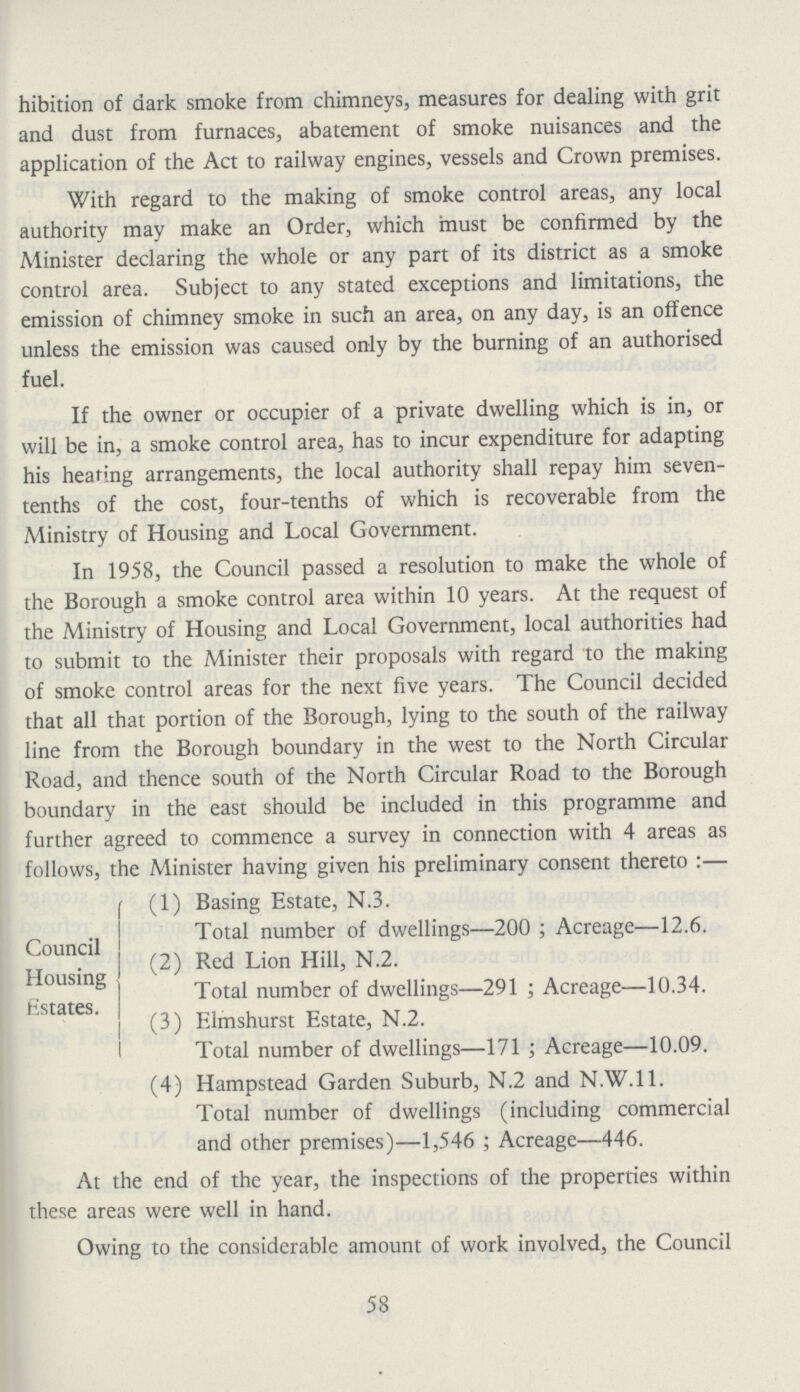 hibition of dark smoke from chimneys, measures for dealing with grit and dust from furnaces, abatement of smoke nuisances and the application of the Act to railway engines, vessels and Crown premises. With regard to the making of smoke control areas, any local authority may make an Order, which must be confirmed by the Minister declaring the whole or any part of its district as a smoke control area. Subject to any stated exceptions and limitations, the emission of chimney smoke in such an area, on any day, is an offence unless the emission was caused only by the burning of an authorised fuel. If the owner or occupier of a private dwelling which is in, or will be in, a smoke control area, has to incur expenditure for adapting his heating arrangements, the local authority shall repay him seven tenths of the cost, four-tenths of which is recoverable from the Ministry of Housing and Local Government. In 1958, the Council passed a resolution to make the whole of the Borough a smoke control area within 10 years. At the request of the Ministry of Housing and Local Government, local authorities had to submit to the Minister their proposals with regard to the making of smoke control areas for the next five years. The Council decided that all that portion of the Borough, lying to the south of the railway line from the Borough boundary in the west to the North Circular Road, and thence south of the North Circular Road to the Borough boundary in the east should be included in this programme and further agreed to commence a survey in connection with 4 areas as follows, the Minister having given his preliminary consent thereto:— (1) Basing Estate, N.3. Total number of dwellings—200; Acreage—12.6. (2) Red Lion Hill, N.2. Total number of dwellings—291; Acreage—10.34. (3) Elmshurst Estate, N.2. Total number of dwellings—171; Acreage—10.09. (4) Hampstead Garden Suburb, N.2 and N.W.I 1. Total number of dwellings (including commercial and other premises)—1,546; Acreage—446. At the end of the year, the inspections of the properties within these areas were well in hand. Owing to the considerable amount of work involved, the Council Council Housing Estates. 58
