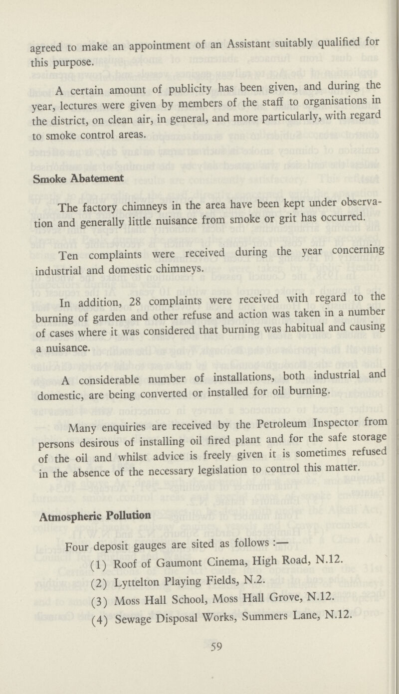 agreed to make an appointment of an Assistant suitably qualified for this purpose. A certain amount of publicity has been given, and during the year, lectures were given by members of the staff to organisations in the district, on clean air, in general, and more particularly, with regard to smoke control areas. Smoke Abatement The factory chimneys in the area have been kept under observa tion and generally little nuisance from smoke or grit has occurred. Ten complaints were received during the year concerning industrial and domestic chimneys. In addition, 28 complaints were received with regard to the burning of garden and other refuse and action was taken in a number of cases where it was considered that burning was habitual and causing a nuisance. A considerable number of installations, both industrial and domestic, are being converted or installed for oil burning. Many enquiries are received by the Petroleum Inspector from persons desirous of installing oil fired plant and for the safe storage of the oil and whilst advice is freely given it is sometimes refused in the absence of the necessary legislation to control this matter. Atmospheric Pollution Four deposit gauges are sited as follows:— (1) Roof of Gaumont Cinema, High Road, N.12. (2) Lyttelton Playing Fields, N.2. (3) Moss Hall School, Moss Hall Grove, N.12. (4) Sewage Disposal Works, Summers Lane, N.12. 59