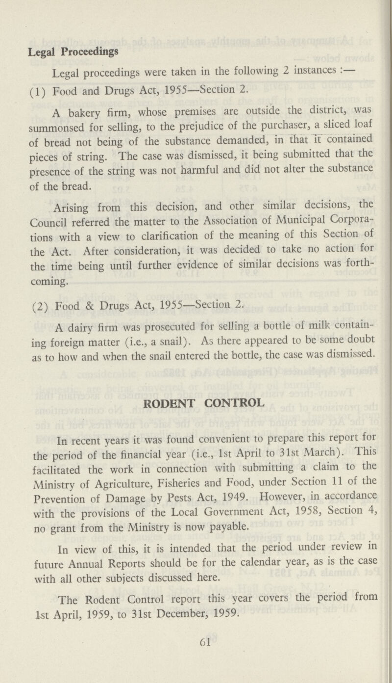 Legal Proceedings Legal proceedings were taken in the following 2 instances:— (1) Food and Drugs Act, 1955—Section 2. A bakery firm, whose premises are outside the district, was summonsed for selling, to the prejudice of the purchaser, a sliced loaf of bread not being of the substance demanded, in that it contained pieces of string. The case was dismissed, it being submitted that the presence of the string was not harmful and did not alter the substance of the bread. Arising from this decision, and other similar decisions, the Council referred the matter to the Association of Municipal Corpora tions with a view to clarification of the meaning of this Section of the Act. After consideration, it was decided to take no action for the time being until further evidence of similar decisions was forth coming. (2) Food & Drugs Act, 1955—Section 2. A dairy firm was prosecuted for selling a bottle of milk contain ing foreign matter (i.e., a snail). As there appeared to be some doubt as to how and when the snail entered the bottle, the case was dismissed. RODENT CONTROL In recent years it was found convenient to prepare this report for the period of the financial year (i.e., 1st April to 31st March). This facilitated the work in connection with submitting a claim to the Ministry of Agriculture, Fisheries and Food, under Section 11 of the Prevention of Damage by Pests Act, 1949. However, in accordance with the provisions of the Local Government Act, 1958, Section 4, no grant from the Ministry is now payable. In view of this, it is intended that the period under review in future Annual Reports should be for the calendar year, as is the case with all other subjects discussed here. The Rodent Control report this year covers the period from 1st April, 1959, to 31st December, 1959. 61