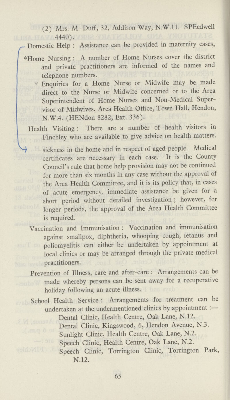 (2) Mrs. M. Duff, 32, Addison Way, N.W.I 1. SPEedwell 4440). Domestic Help: Assistance can be provided in maternity cases, *Home Nursing: A number of Home Nurses cover the district and private practitioners are informed of the names and telephone numbers. *Enquiries for a Home Nurse or Midwife may be made direct to the Nurse or Midwife concerned or to the Area Superintendent of Home Nurses and Non-Medical Super visor of Midwives, Area Health Office, Town Hall, Hendon, N.W.4. (HENdon 8282, Ext. 336). Health Visiting: There are a number of health visitors in Finchley who are available to give advice on health matters. sickness in the home and in respect of aged people. Medical certificates are necessary in each case. It is the County Council's rule that home help provision may not be continued for more than six months in any case without the approval of the Area Health Committee, and it is its policy that, in cases of acute emergency, immediate assistance be given for a short period without detailed investigation; however, for longer periods, the approval of the Area Health Committee is required. Vaccination and Immunisation: Vaccination and immunisation against smallpox, diphtheria, whooping cough, tetanus and poliomyelitis can either be undertaken by appointment at local clinics or may be arranged through the private medical practitioners. Prevention of Illness, care and after-care: Arrangements can be made whereby persons can be sent away for a recuperative holiday following an acute illness. School Health Service: Arrangements for treatment can be undertaken at the undermentioned clinics by appointment:— Dental Clinic, Health Centre, Oak Lane, N.12. Dental Clinic, Kingswood, 6, Hendon Avenue, N.3. Sunlight Clinic, Health Centre, Oak Lane, N.2. Speech Clinic, Health Centre, Oak Lane, N.2. Speech Clinic, Torrington Clinic, Torrington Park, N.12. 65