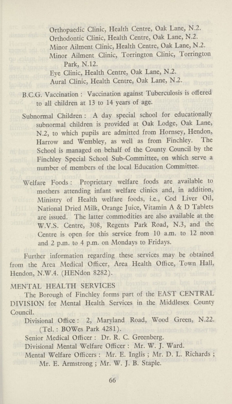 Orthopaedic Clinic, Health Centre, Oak Lane, N.2. Orthodontic Clinic, Health Centre, Oak Lane, N.2. Minor Ailment Clinic, Health Centre, Oak Lane, N.2. Minor Ailment Clinic, Torrington Clinic, Torrington Park, N.12. Eye Clinic, Health Centre, Oak Lane, N.2. Aural Clinic, Health Centre, Oak Lane, N.2. B.C.G. Vaccination: Vaccination against Tuberculosis is offered to all children at 13 to 14 years of age. Subnormal Children: A day special school for educationally subnormal children is provided at Oak Lodge, Oak Lane, N.2, to which pupils are admitted from Hornsey, Hendon, Harrow and Wembley, as well as from Finchley. The School is managed on behalf of the County Council by the Finchley Special School Sub-Committee, on which serve a number of members of the local Education Committee. Welfare Foods: Proprietary welfare foods are available to mothers attending infant welfare clinics and, in addition, Ministry of Health welfare foods, i.e., Cod Liver Oil, National Dried Milk, Orange Juice, Vitamin A & D Tablets arc issued. The latter commodities are also available at the W.V.S. Centre, 308, Regents Park Road, N.3, and the Centre is open for this service from 10 a.m. to 12 noon and 2 p.m. to 4 p.m. on Mondays to Fridays. Further information regarding these services may be obtained from the Area Medical Officer, Area Health Office, Town Hall, Hendon, N.W.4. (HENdon 8282). MENTAL HEALTH SERVICES The Borough of Finchley forms part of the EAST CENTRAL DIVISION for Mental Health Services in the Middlesex County Council. Divisional Office: 2, Maryland Road, Wood Green, N.22. (Tel. : BOWes Park 4281). Senior Medical Officer: Dr. R. C. Greenberg. Divisional Mental Welfare Officer: Mr. W. J. Ward. Mental Welfare Officers: Mr. E. Inglis; Mr. D. L. Richards; Mr. E. Armstrong; Mr. W. J. B. Staple. 66