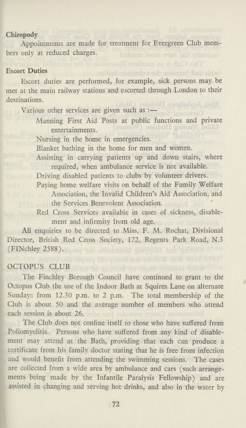 Chiropody Appointments are made for treatment for Evergreen Club mem bers only at reduced charges. Escort Duties Escort duties are performed, for example, sick persons may be met at the main railway stations and escorted through London to their destinations. Various other services are given such as:— Manning First Aid Posts at public functions and private entertainments. Nursing in the home in emergencies. Blanket bathing in the home for men and women. Assisting in carrying patients up and down stairs, where required, when ambulance service is not available. Driving disabled patients to clubs by volunteer drivers. Paying home welfare visits on behalf of the Family Welfare Association, the Invalid Children's Aid Association, and the Services Benevolent Association. Red Cross Services available in cases of sickness, disable ment and infirmity from old age. All enquiries to be directed to Miss. F. M. Rochat, Divisional Director, British Red Cross Society, 172, Regents Park Road, N.3 (FINchley 2588). OCTOPUS CLUB The Finchley Borough Council have continued to grant to the Octopus Club the use of the Indoor Bath at Squires Lane on alternate Sundays from 12.30 p.m. to 2 p.m. The total membership of the Club is about 50 and the average number of members who attend each session is about 26. The Club does not confine itself to those who have suffered from Poliomyelitis. Persons who have suffered from any kind of disable ment may attend at the Bath, providing that each can produce a certificate from his family doctor stating that he is free from infection and would benefit from attending the swimming sessions. The cases are collected from a wide area by ambulance and cars (such arrange ments being made by the Infantile Paralysis Fellowship) and are assisted in changing and serving hot drinks, and also in the water by 72