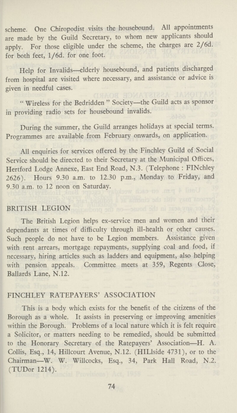 scheme. One Chiropodist visits the housebound. All appointments are made by the Guild Secretary, to whom new applicants should apply. For those eligible under the scheme, the charges are 2/6d. for both feet, l/6d. for one foot. Help for Invalids—elderly housebound, and patients discharged from hospital are visited where necessary, and assistance or advice is given in needful cases. Wireless for the Bedridden Society—the Guild acts as sponsor in providing radio sets for housebound invalids. During the summer, the Guild arranges holidays at special terms. Programmes are available from February onwards, on application. All enquiries for services offered by the Finchley Guild of Social Service should be directed to their Secretary at the Municipal Offices, Hertford Lodge Annexe, East End Road, N.3. (Telephone: FINchley 2626). Hours 9.30 a.m. to 12.30 p.m., Monday to Friday, and 9.30 a.m. to 12 noon on Saturday. BRITISH LEGION The British Legion helps ex-service men and women and their dependants at times of difficulty through ill-health or other causes. Such people do not have to be Legion members. Assistance given with rent arrears, mortgage repayments, supplying coal and food, if necessary, hiring articles such as ladders and equipment, also helping with pension appeals. Committee meets at 359, Regents Close, Ballards Lane, N.12. FINCHLEY RATEPAYERS' ASSOCIATION This is a body which exists for the benefit of the citizens of the Borough as a whole. It assists in preserving or improving amenities within the Borough. Problems of a local nature which it is felt require a Solicitor, or matters needing to be remedied, should be submitted to the Honorary Secretary of the Ratepayers' Association—H. A. Collis, Esq., 14, Hillcourt Avenue, N.12. (HILlside 4731), or to the Chairman—W. W. Willcocks, Esq., 34, Park Hall Road, N.2. (TUDor 1214). 74