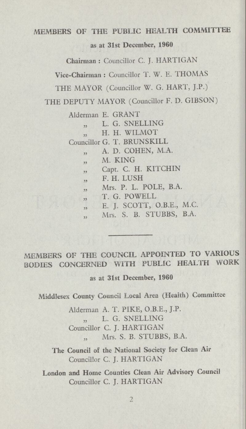 MEMBERS OF THE PUBLIC HEALTH COMMITTEE as at 31st December, 1960 Chairman: Councillor C. J. HARTIGAN Vice-Chairman: Councillor T. W. E. THOMAS THE MAYOR (Councillor W. G. HART, J.P.) THE DEPUTY MAYOR (Councillor F. D. GIBSON) Alderman E. GRANT L. G. SNELLING H. H. WILMOT Councillor G. T. BRUNSKILL A. D. COHEN, M.A. M. KING Capt. C. H. KITCHIN F. H. LUSH Mrs. P. L. POLE, BA. T. G. POWELL E. J. SCOTT, O.B.E., M.C. Mrs. S. B. STUBBS, B.A. MEMBERS OF THE COUNCIL APPOINTED TO VARIOUS BODIES CONCERNED WITH PUBLIC HEALTH WORK as at 31st December, 1960 Middlesex County Council Local Area (Health) Committee Alderman A. T. PIKE, O.B.E., J.P. L. G. SNELLING Councillor C. J. HARTIGAN Mrs. S. B. STUBBS, B.A. The Council of the National Society lor Clean Air Councillor C. J. HARTIGAN London and Home Counties Clean Air Advisory Council Councillor C. J. HARTIGAN 2